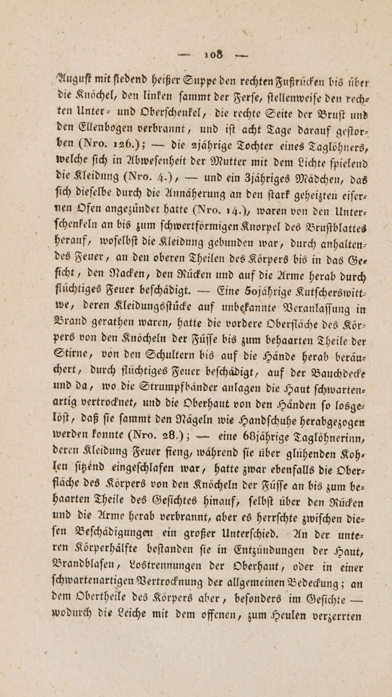 Auguſt mit fiedend heißer Suppe den rechten Fußrücken bis über die Knöchel, den linken ſammt der Ferſe, ſtellenweiſe den rech— ten Unter- und Oberſchenkel, die rechte Seite der Bruſt und den Ellenbogen verbrannt, und iſt acht Tage darauf geſtor— ben (Nro. 126.); — die jährige Tochter eines Taglöhners, welche ſich in Abweſenheit der Mutter mit dem Lichte ſpielend die Kleidung (Nro. 4.), — und ein Zjaähriges Mädchen, das fi) dieſelbe durch die Annäherung an den ſtark geheizten eifer- nen Ofen angezündet hatte (Nro. 14.) waren von den Unter— ſchenkeln an bis zum ſchwertförmigen Knorpel des Bruſtblattes herauf, woſelbſt die Kleidung gebunden war, durch anhalten— des Feuer, an den oberen Theilen des Körpers bis in das Ge— ſicht, den Nacken, den Rücken und auf die Arme herab durch flüchtiges Feuer beſchädigt. — Eine 50jährige Kutfcherswitt- we, deren Kleidungsſtücke auf unbekannte Veranlaſſung in Brand gerathen waren, hatte die vordere Oberfläche des Kör— pers von den Knöcheln der Füſſe bis zum behaarten Theile der Stirne, von den Schultern bis auf die Hände herab beräu— chert, durch flüchtiges Feuer beſchädigt, auf der Bauchdecke und da, wo die Strumpf händer anlagen die Haut ſchwarten⸗ artig vertrocknet, und die Oberhaut von den Händen ſo losge⸗ löſt, daß ſie ſammt den Nägeln wie Handſchuhe herabgezogen werden konnte (Nro. 26.); — eine 68 jährige Taglöhnerinn, deren Kleidung Feuer fieng, während ſie über glühenden Koh: len ſitzend eingeſchlafen war, hatte zwar ebenfalls die Ober⸗ haarten Theile des Geſichtes hinauf, ſelbſt über den Rücken und die Arme herab verbrannt, aber es herrfchte zwiſchen die⸗ ſen Beſchädigungen ein großer Unterſchied. An der unte— ren Körperhaͤlfte beftanden fie in Entzündungen der Haut, Brandblaſen, Lostrennungen der Oberhaut, oder in einer ſchwartenartigen Vertrocknung der allgemeinen Bedeckung; an dem Obertheile des Körpers aber, beſonders im Geſichte — wodurch die Leiche mit dem offenen, zum Heulen verzerrten