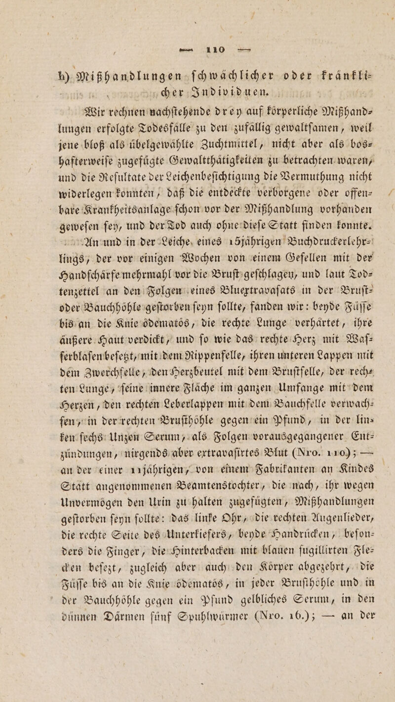 10 Mißhandlungen ſchwächlicher oder Er Ankh cher Individuen. Wie rechnen nachſtehende drey auf körperliche Mißhand— lungen erfolgte Todesfälle zu den zufällig gewaltſamen, weil jene bloß als übelgewählte Zuchtmittel, nicht aber als bos— hafterweiſe zugefügte Gewaltthätigkeiten zu betrachten waren, und die Reſultate der Leichenbeſichtigung die Vermuthung nicht widerlegen konnten, daß die entdeckte verborgene oder offen⸗ bare Krankheitsanlage ſchon vor der Mißhandlung vorhanden geweſen ſey, und der Tod auch ohne dieſe Statt finden konnte. An und in der Leiche eines 15jährigen Buchdruckerlehr⸗ lings, der vor einigen Wochen von einem Geſellen mit der Handſchärfe mehrmahl vor die Bruſt geſchlagen, und laut Tod⸗ tenzettel an den Folgen eines Bluextravaſats in der Bruſt— oder Bauchhöhle geſtorben ſeyn ſollte, fanden wir: beyde Füſſe bis an die Knie ödematös, die rechte Lunge verhärtet, ihre äußere Haut verdickt, und fo wie das rechte Herz mit Waſ— ſerblaſen beſetzt, mit dem Rippenfelle, ihren unteren Lappen mit dem Zwerchfelle, den Herzbeutel mit dem Bruſtfelle, der rech⸗ ten Lunge, ſeine innere Fläche im ganzen Umfange mit dem Herzen, den rechten Leberlappen mit dem Bauchfelle verwach— ſen, in der rechten Bruſthöhle gegen ein Pfund, in der lin⸗ ken ſechs Unzen Serum, als Folgen vorausgegangener Ent: zündungen, nirgends aber ertravafirtes Blut (Nro. 110); — an der einer 11jährigen, von einem Fabrikanten an Kindes Statt angenommenen Beamtenstochter, die nach, ihr wegen Unvermögen den Urin zu halten zugefügten, Mißhandlungen geftorben ſeyn ſollte: das linke Ohr, die rechten Augenlieder, die rechte Seite des Unterkiefers, beyde Handrücken, beſon— ders die Finger, die Hinterbacken mit blauen ſugillirten Fle— cken beſezt, zugleich aber auch den Körper abgezehrt, die Füſſe bis an die Knie ödematös, in jeder Bruſthöhle und in der Bauchhöhle gegen ein Pfund gelbliches Serum, in den dünnen Därmen fünf Spuhlwürmer (Nro. 16.); — an der