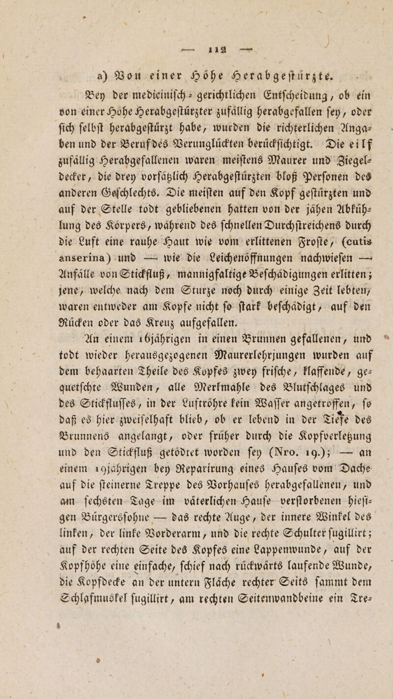 a) Von einer Höhe Herabgeſtürzte. Bey der medieiniſch- gerichtlichen Entſcheidung, ob ein von einer Höhe Herabgeſtürzter zufällig herabgefallen ſey, oder ſich ſelbſt herabgeſtürzt habe, wurden die richterlichen Anga— ben und der Beruf des Verunglückten berückſichtigt. Die eilf zufällig Herabgefallenen waren meiſtens Maurer und Ziegel— decker, die drey vorſätzlich Herabgeſtürzten bloß Perſonen des anderen Geſchlechts. Die meiſten auf den Kopf geſtürzten und auf der Stelle todt gebliebenen hatten von der jähen Abfüh- lung des Körpers, während des ſchnellen Durchſtreichens durch die Luft eine rauhe Haut wie vom erlittenen Froſte, (cutis anserina) und — wie die Leichenöffnungen nachwieſen — Anfälle von Stickfluß, mannigfaltige Beſchädigungen erlitten; jene, welche nach dem Sturze noch durch einige Zeit lebten, waren entweder am Kopfe nicht ſo ſtark beſchädigt, auf den Rücken oder das Kreuz aufgefallen. An einem 16jährigen in einen Brunnen gefallenen, und todt wieder herausgezogenen Maurerlehrjungen wurden auf dem behaarten Theile des Kopfes zwey friſche, klaffende, ge— quetſchte Wunden, alle Merkmahle des Blutſchlages und des Stickfluſſes, in der Luftröhre kein Waſſer angetroffen, fo daß es hier zweifelhaft blieb, ob er lebend in der Tiefe des Brunnens angelangt, oder früher durch die Kopfverletzung und den Stickfluß getödtet worden ſey (Nro. 19.); — an einem 19 jährigen bey Reparirung eines Hauſes vom Dache auf die ſteinerne Treppe des Vorhauſes herabgefallenen, und am ſechsten Tage im väterlichen Hauſe verſtorbenen hieſi— gen Bürgersſohne — das rechte Auge, der innere Winkel des linken, der linke Vorderarm, und die rechte Schulter ſugillirt; auf der rechten Seite des Kopfes eine Lappenwunde, auf der Kopfhöhe eine einfache, ſchief nach rückwärts laufende Wunde, die Kopfdecke an der untern Flache rechter Seits ſammt dem Schlafmuskel ſugillirt, am rechten Seitenwandbeine ein Tre— 5