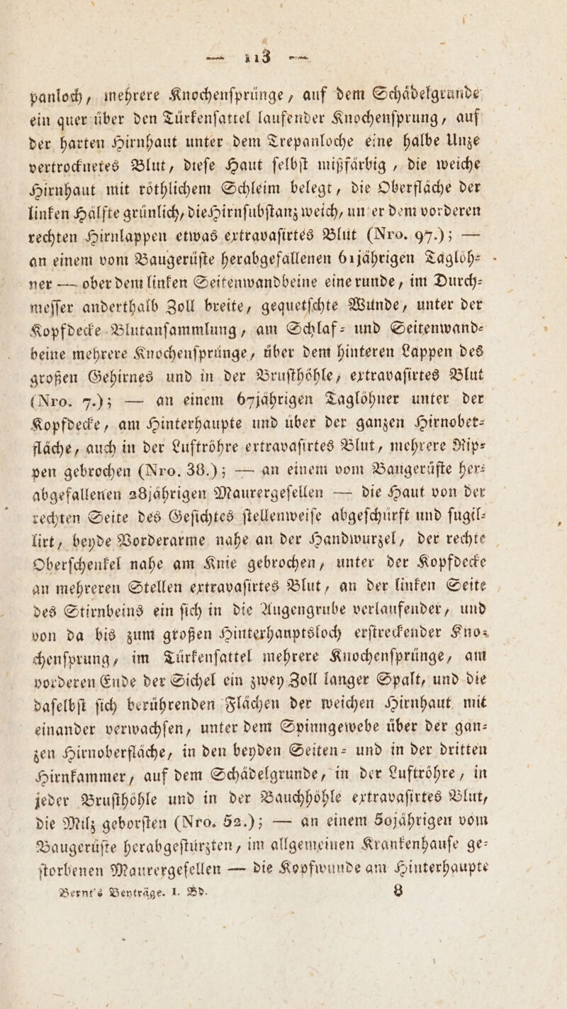 * — 1 13 e panloch, mehrere Knochenſprünge, auf dem Schädelgrande ein quer über den Türkenſattel laufender Knochenſprung, auf der harten Hirnhaut unter dem Trepanloche eine halbe Unze vertrocknetes Blut, dieſe Haut ſelbſt mißfärbig,, die weiche Hirnhaut mit röthlichem Schleim belegt, die Oberfläche der linken Hälfte grünlich, die Hirnſubſtanz weich, un er dem vorderen rechten Hirnlappen etwas extravaſirtes Blut (Nro. 97.) — an einem vom Baugerüſte herabgefallenen örjährigen Tagloͤh⸗ ner — ober dem linken Seitenwandbeine eine runde, im Durch— meſſer anderthalb Zoll breite, gequetſchte Wunde, unter der Kopfdecke Blutanſammlung, am Schlaf- und Seitenwand— beine mehrere Knochenſprünge, über dem hinteren Lappen des großen Gehirnes und in der Bruſthöhle, extravaſirtes Blut (Nro. 7.); — an einem 67 jährigen Taglöhner unter der Kopfdecke, am Hinterhaupte und über der ganzen Hirnober— fläche, auch in der Luftröhre ertravaſirtes Blut, mehrere Rip— pen gebrochen (Nro. 38.); — an einem vom Bangerüfte her: abgefallenen 28jährigen Maurergeſellen — die Haut von der rechten Seite des Geſichtes ſtellenweiſe abgeſchürft und ſugil— lirt, beyde Vorderarme nahe an der Handwurzel, der rechte Oberſchenkel nahe am Knie gebrochen, unter der Kopfdecke an mehreren Stellen extravaſirtes Blut, an der linken Seite des Stirnbeins ein ſich in die Augengrube verlaufender, und von da bis zum großen Hinterhauptsloch erſtreckender Kno⸗ chenſprung, im Türkenſattel mehrere Knochenſprünge, am vorderen Ende der Sichel ein zwey Zoll langer Spalt, und die daſelbſt ſich berührenden Flächen der weichen Hirnhaut mit einander verwachſen, unter dem Spinngewebe über der gan- zen Hirnoberfläche, in den beyden Seiten- und in der dritten Hirnkammer, auf dem Schädelgrunde, in der Luftröhre, in jeder Bruſthöhle und in der Bauchhöhle extravaſirtes Blut, die Milz geborſten (Nro, 52.); — an einem Sojährigen vom Baugerüſte herabgeſtürzten, im allgemeinen Krankenhauſe ge: ſtorbenen Maurergeſellen — die Kopfwunde am Hinterhaupte Bernt's Beyträge. 1. Bd. 8