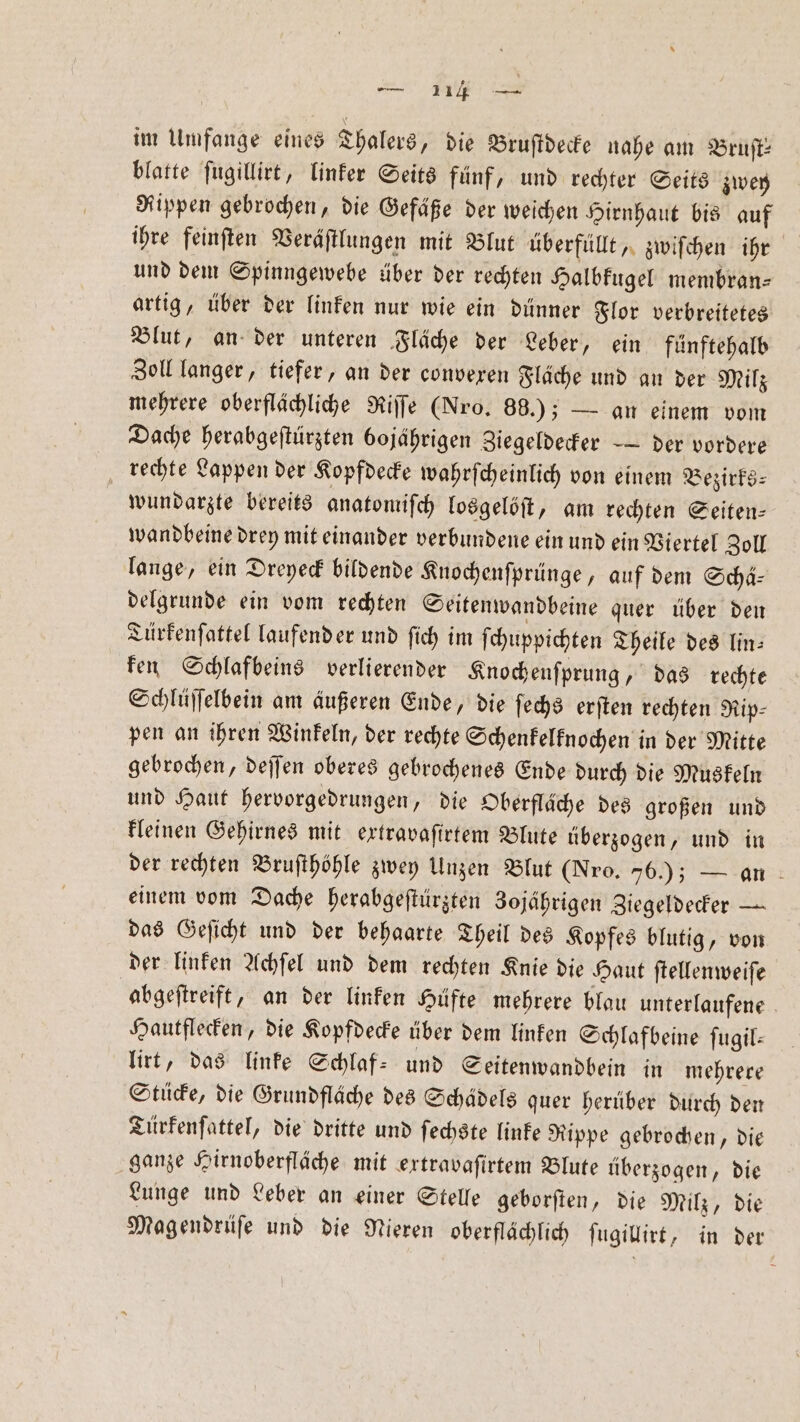 im Umfange eines Thalers „die Bruſtdecke nahe am Bruft: blatte ſugillirt, linker Seits fünf, und rechter Seits zwey Rippen gebrochen, die Gefäße der weichen Hirnhaut bis auf ihre feinſten Veräſtlungen mit Blut überfüllt, zwiſchen iht und dem Spinngewebe über der rechten Halbkugel membran⸗ artig, über der linken nur wie ein dünner Flor verbreitetes Blut, an der unteren Fläche der Leber, ein fünftehalb Zoll langer, tiefer, an der convexen Fläche und an der Milz mehrere oberflächliche Riſſe (Nro. 88.); — an einem vom Dache herabgeſtürzten bojährigen Ziegeldecker — der vordere rechte Lappen der Kopfdecke wahrſcheinlich von einem Bezirks⸗ wundarzte bereits anatomiſch losgelöſt, am rechten Seiten⸗ wandbeine drey mit einander verbundene ein und ein Viertel Zoll lange, ein Dreyeck bildende Knochenſprünge, auf dem Schä⸗ delgrunde ein vom rechten Seitenwandbeine quer über den Türkenſattel laufend er und ſich im ſchuppichten Theile des lin— ken Schlafbeins verlierender Knocheuſprung, das rechte Schlüſſelbein am äußeren Ende, die ſechs erſten rechten Rip⸗ pen an ihren Winkeln, der rechte Schenkelknochen in der Mitte gebrochen, deſſen oberes gebrochenes Ende durch die Muskeln und Haut hervorgedrungen, die Oberfläche des großen und kleinen Gehirnes mit extravaſirtem Blute überzogen, und in der rechten Bruſthöhle zwey Unzen Blut (Nro. 76); — an einem vom Dache herabgeſtürzten Zojährigen Ziegeldecker — das Geſicht und der behaarte Theil des Kopfes blutig, von der linken Achſel und dem rechten Knie die Haut ſtellenweiſe abgeſtreift, an der linken Hüfte mehrere blau unterlaufene Hautflecken, die Kopfdecke über dem linken Schlafbeine fugil: lirt, das linke Schlaf- und Seitenwandbein in mehrere Stücke, die Grundfläche des Schädels quer herüber durch den Türkenſattel, die dritte und ſechste linke Rippe gebrochen, die ganze Hirnoberfläche mit extravaſirtem Blute überzogen, die Lunge und Leber an einer Stelle geborſten, die Milz, die Magendrüſe und die Nieren oberflächlich ſugillirt, in der