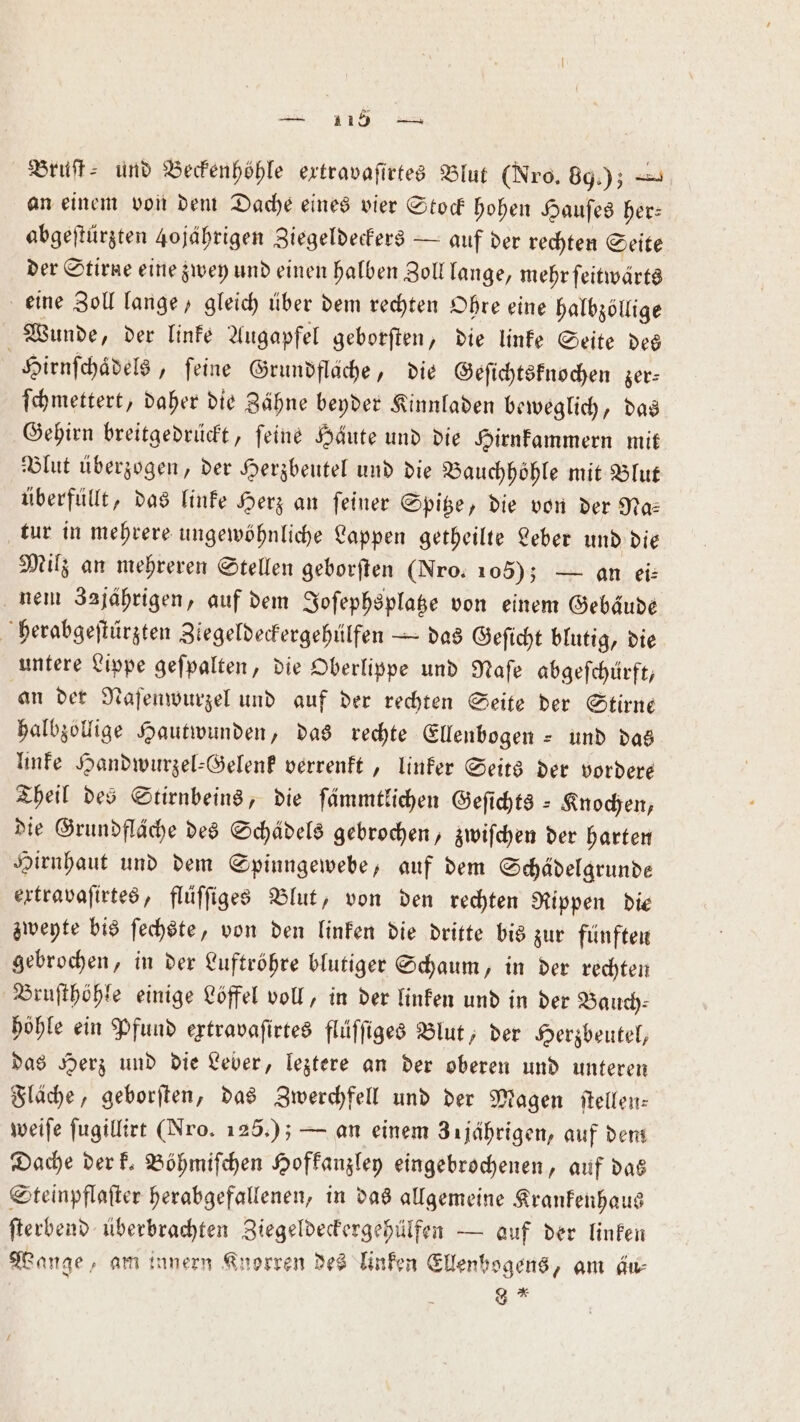 Bruſt⸗ und Beckenhöhle extravaſirtes Blut (Nro. 80.) an einem von dem Dache eines vier Stock hohen Hauſes her: abgeſtürzten 40 jährigen Ziegeldeckers — auf der rechten Seite der Stirne eine zwey und einen halben Zoll lange, mehr ſeitwärts eine Zoll lange, gleich über dem rechten Ohre eine halbzöllige Wunde, der linke Augapfel geborſten, die linke Seite des Hirnſchaͤdels, feine Grundfläche, die Geſichtsknochen zer⸗ ſchmettert, daher die Zähne beyder Kinnladen beweglich, das Gehirn breitgedrückt, ſeine Häute und die Hirnkammern mit Blut überzogen, der Herzbeutel und die Bauchhöhle mit Blut überfüllt, das linke Herz an ſeiner Spitze, die von der Na⸗ tur in mehrere ungewöhnliche Lappen getheilte Leber und die Milz an mehreren Stellen geborſten (Nro. 105); — an ei: nem Zajährigen, auf dem Joſephsplatze von einem Gebäude herabgeſtürzten Ziegeldeckergehülfen — das Geſicht blutig, die untere Lippe geſpalten, die Oberlippe und Naſe abgeſchürft, an der Naſenwurzel und auf der rechten Seite der Stirne halbzollige Hautwunden, das rechte Ellenbogen -und das linke Handwurzel-Gelenk verrenkt, linker Seits der vordere Theil des Stirnbeins, die ſämmtlichen Geſichts Knochen, die Grundfläche des Schädels gebrochen, zwiſchen der harten Hirnhaut und dem Spinngewebe, auf dem Schädelgrunde extravaſirtes, flüſſiges Blut, von den rechten Rippen die zweyte bis ſechste, von den linken die dritte bis zur fünften gebrochen, in der Luftröhre blutiger Schaum, in der rechten Bruſthöhle einige Löffel voll, in der linken und in der Bauch⸗ höhle ein Pfund extravaſirtes flüſſiges Blut, der Herzbeutel, das Herz und die Leber, leztere an der oberen und unteren Fläche, geborſten, das Zwerchfell und der Magen ſtellen— weiſe ſugillirt (Nro. 125.); — an einem 31jährigen, auf dem Dache der k. Böhmiſchen Hofkanzley eingebrochenen, auf das Steinpflaſter herabgefallenen, in das allgemeine Krankenhaus ſterbend überbrachten Ziegeldeckergehülfen — auf der linken Wange, am innern Knorren des linken Ellenbogens, am dw 8 *