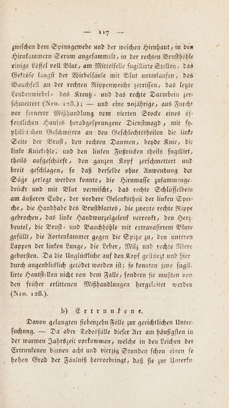 zwiſchen dem Spinngewebe und der weichen Hirnhaut, in den Hirnkammern Serum angeſammelt, in der rechten Bruſthöhle einige Löffel voll Blut, am Mittelfelle ſugillirte Stellen, das Gekröſe langſt der Wirbelſaͤule mit Blut unterlaufen, das Bauchfell an der rechten Rippenweiche zerriſſen, das letzte Lendenwiebel- das Kreutz- und das rechte Darmbein zer— ſchmettert (Nro. 128.); — und eine 20jährige, aus Furcht vor fernerer Mißhandlung vom vierten Stocke eines öf— fentlichen Hauſes herabgeſprungene Dienſtmagd, mit ſy— philitiſ chen Geſchwüren an den Geſchlechtstheilen die linke Seite der Bruſt, den rechten Daumen, beyde Knie, die linke Kniekehle, und den linken Fußrücken theils ſugillirt, theils aufgeſchürft, den ganzen Kopf zerſchmettert und breit geſchlagen, ſo daß derſelbe ohne Anwendung der Säge zerlegt werden konnte, die Hirnmaſſe zuſammenge— drückt und mit Blut vermiſcht, das rechte Schluſſelbein am äußeren Ende, der vordere Gelenkstheil der linken Spei— che, die Handhabe des Bruſtblattes, die zweyte rechte Rippe gebrochen, das linke Handwurzelgelenk verrenkt, den Herz— beutel, die Bruſt- und Bauchhöhle mit extravaſirtem Blute gefüllt, die Aortenkammer gegen die Spitze zu, den unteren Lappen der linken Lunge, die Leber, Milz und rechte Niere geborſten. Da die Unglückliche auf den Kopf geſtürzt und hier durch augenblicklich getödet worden iſt; fo konnten jene ſugil— lirte Hautſtellen nicht von dem Falle, fondern fie mußten von den früher erlittenen Mißhandlungen hergeleitet werden (Nro. 128.). b) Ertrunfene Davon gelangten ſiebenzehn Fälle zur gerichtlichen Unter: ſuchung. — Da aber Todesfälle dieſer Art am häufigſten in der warmen Jahrszeit vorkommen, welche in den Leichen der Ertrunkenen binnen acht und vierzig Stunden ſchon einen fe hohen Grad der Fäulniß hervorbringt, daß fie zur Unterfir: