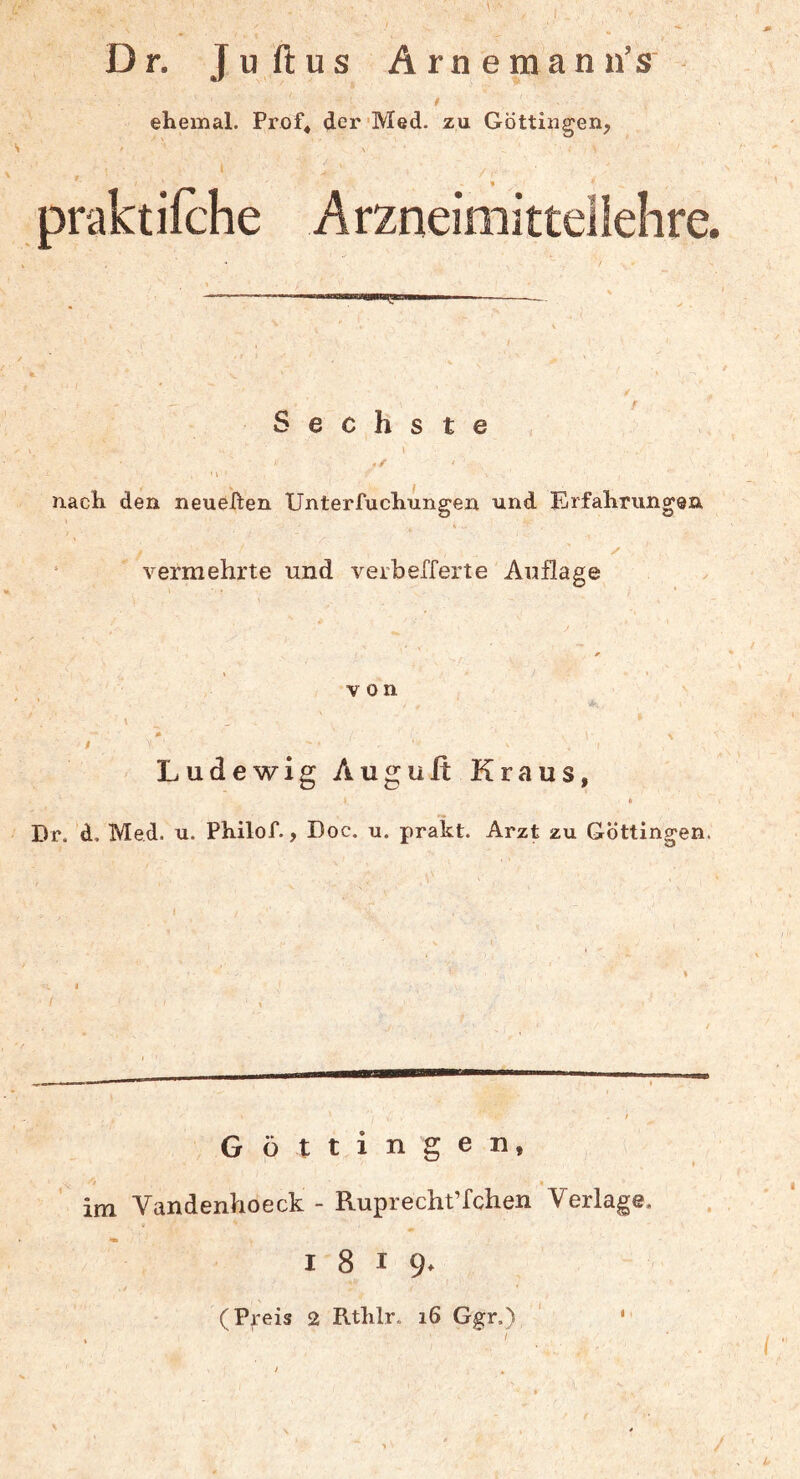 Dr. Juftus Arne man u’s 0 ehemal. Prof« der 'Med. zu Göttingen, 1 ' praktifche Arzneimitteilelire. Sechste I * nach den neueren Unterfuchungen und Erfahrungen ‘ vermehrte und verbefferte Auflage von Ludewig Augult Kraus, * Dr. d, Med. u. Philof., Doc. u. prakt. Arzt zu Göttingen. Göttin gen, 'i « im Vandenhoeck - Ruprecht’fchen Verlage. 1819. (Preis 2 Rthlr. 16 Ggr.) ‘ '