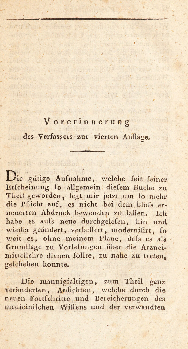 V orerinnerung des Verfassers zur vierten Auflage. Die gütige Aufnahme, welche feit feiner Erfcheinung fo allgemein (liefern Buche zu Theii geworden, legt mir jetzt um fo mehr die Pflicht auf, es nicht bei dem blofs er- neuerten Abdruck bewenden zu lalTen. Ich habe es aufs neue durchgelefen, hin und wieder geändert, verbeflert, moderniflrt, fo weit es, ohne meinem Plane, dafs es als Grundlage zu Vorlefungen über die Arznei- mit«eilehre dienen follte, zu nahe zti treten, gefghehen konnte. Die mannigfaltigen, zum Theii ganz veränderten, Anfichten, welche durch die neuen Fortfehritte und Bereicherungen des medicinifchen Wiffens und der verwandten