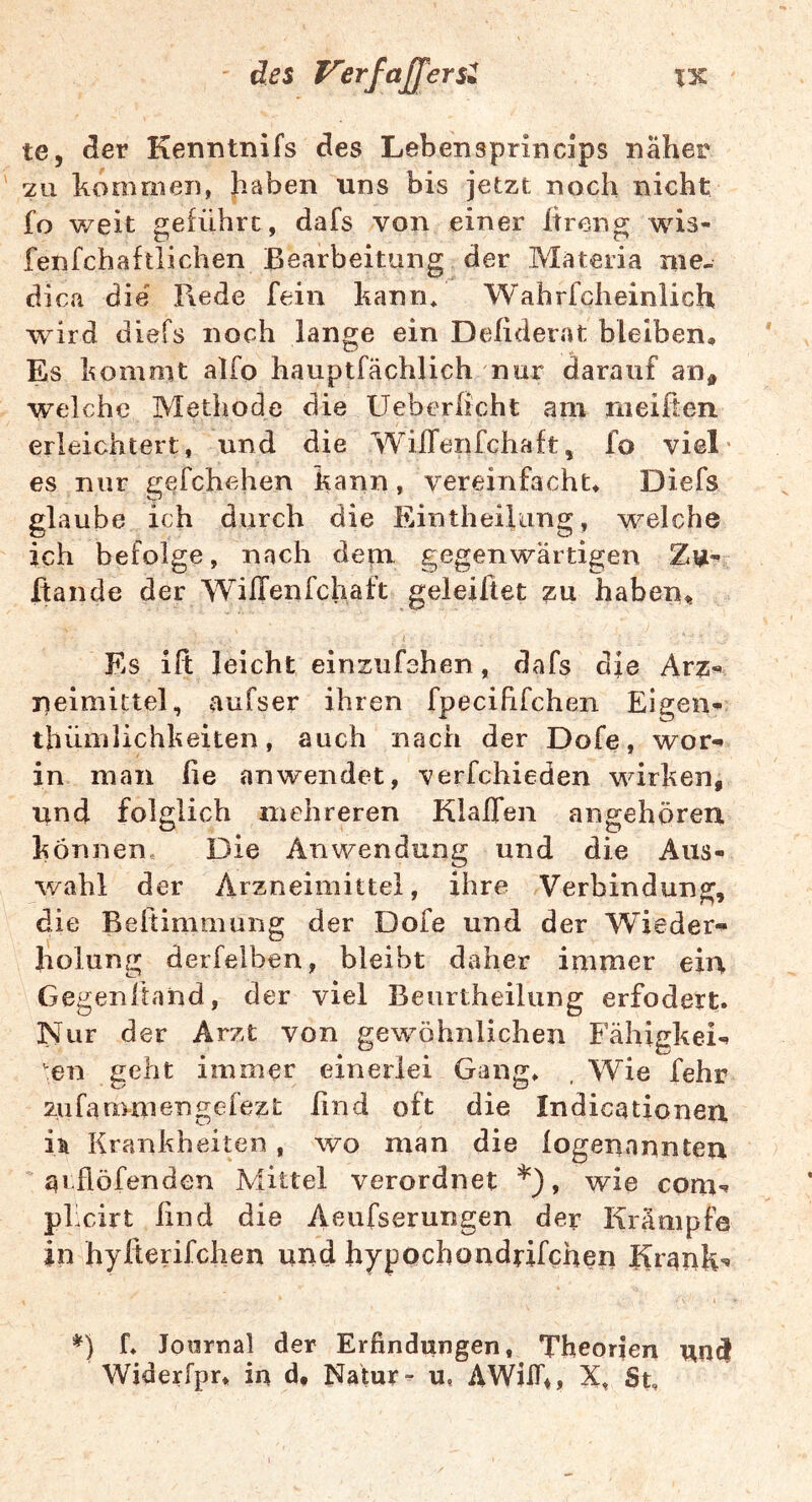 ' des Verfaßter te, dier Kenntnifs des Lebensprincips näher 2u homnien, haben uns bis jetzt noch nicht fo weit geführt, dafs von einer Itreng wis- fenfchaftiichen Bearbeitung der Materia me- dica die' Rede fein kann* Wahrfcheinlich wird diefs noch lange ein Defiderat bleiben. Es komo^t alfo hauptfächlich nur darauf an^ welche Methode die Ueberhcht am meilten erleichtert, und die WilTenfchaft, fo viel' es nur gefchehen kann, vereinfacht* Diefs glaube ich durch die Eintheiking, welche ich befolge, nach dem gegenwärtigen Rande der WilTenfchaft geleiltet zu habeii^ Es ift leicht einsufshen, dafs die Avz^ neimittel, aufser ihren fpecififchen Eigen- tliüinlichkeiten, auch nach der Dofe, wor- in man lie an wendet, verfchieden wirken, und folglich mehreren Klaffen angehören können. Die Anwendung und die Aus- wahl der Arzneimittel, ihre Verbindung, die Beftimmung der Dofe und der Wieder- holung derfelben, bleibt daher immer ein Gegenftand, der viel Beurtheilung erfodert. Nur der Arzt von gewöhnlichen Fähigkei- en geht immer einerlei Gang* , Wie fehr zufauimengefezt find oft die Indicationen Krankheiten, wo man die logenannten qi flöfenden Mittel verordnet *), wie com- pkcirt lind die Aeufserungen der Krämpfe in hylterifclien und hypochondrifchen Krank- *) f* Journal der Erfindungen, Theorien und Widerfpr* in d* Natur- u, AWilT*, X, St,