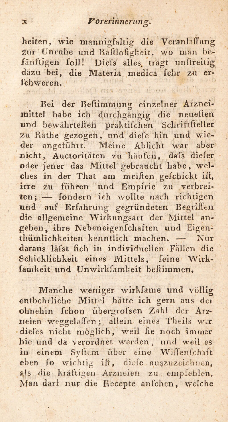 helten, wie mannigfaltig die VeranlalTiing zur Unrahe und Raftlofigkeit, wo man be- fänftigen foll! Diefs alles, trägt unRreitig dazu bei, die Materia medica fehr zu er- fchweren» Bei der Beftimtnung einzelner Arznei- mittel habe ich durchgängig die neueften lind bewährtefteti praktifchen Schriftßeller zu Käthe gezogen, und diefe hin und wie- der angeführt. Meine Abücht war aber nicht, Auctoritäten zü häufen, dafs dieler oder jener das Mittel gebraucht habe, wel- ches in der That am meißen gefchickt ilt, irre zu führen und Empirie zu verbrei- ten; — fondern ich wollte nach richtigen und auf Erfahrung gegründeten Begriffen die allgemeine Wirkungsart der Mittel an- geben ^ ihre Nebeneigenfchaften und Eigen- thümlichkeiten kenntlich machen* — Nur daraus läfst (ich in individuellen Fällen die Schicklichkeit eines Mittels, feine Wirk- fanikeit und ünwirkfamkeit beftimmen. Manche weniger wirkfame und völlig entbehrliche Bdittel hätte ich gern aus der ohnehin fchon übergrofsen Zahl der Arz- neien weggelaffen; allein eines Theils wir dieCes nicht möglich, weil he noch immer hie und da verordnet werden, und weil es in einem Syltem über eine Wiffenlchaft eben fo wichtig ilt, diele au^ziizeichnen, als die kräftigen Arzneien zu empfehlen. Man darf mir die Kecepte anfehen, welche