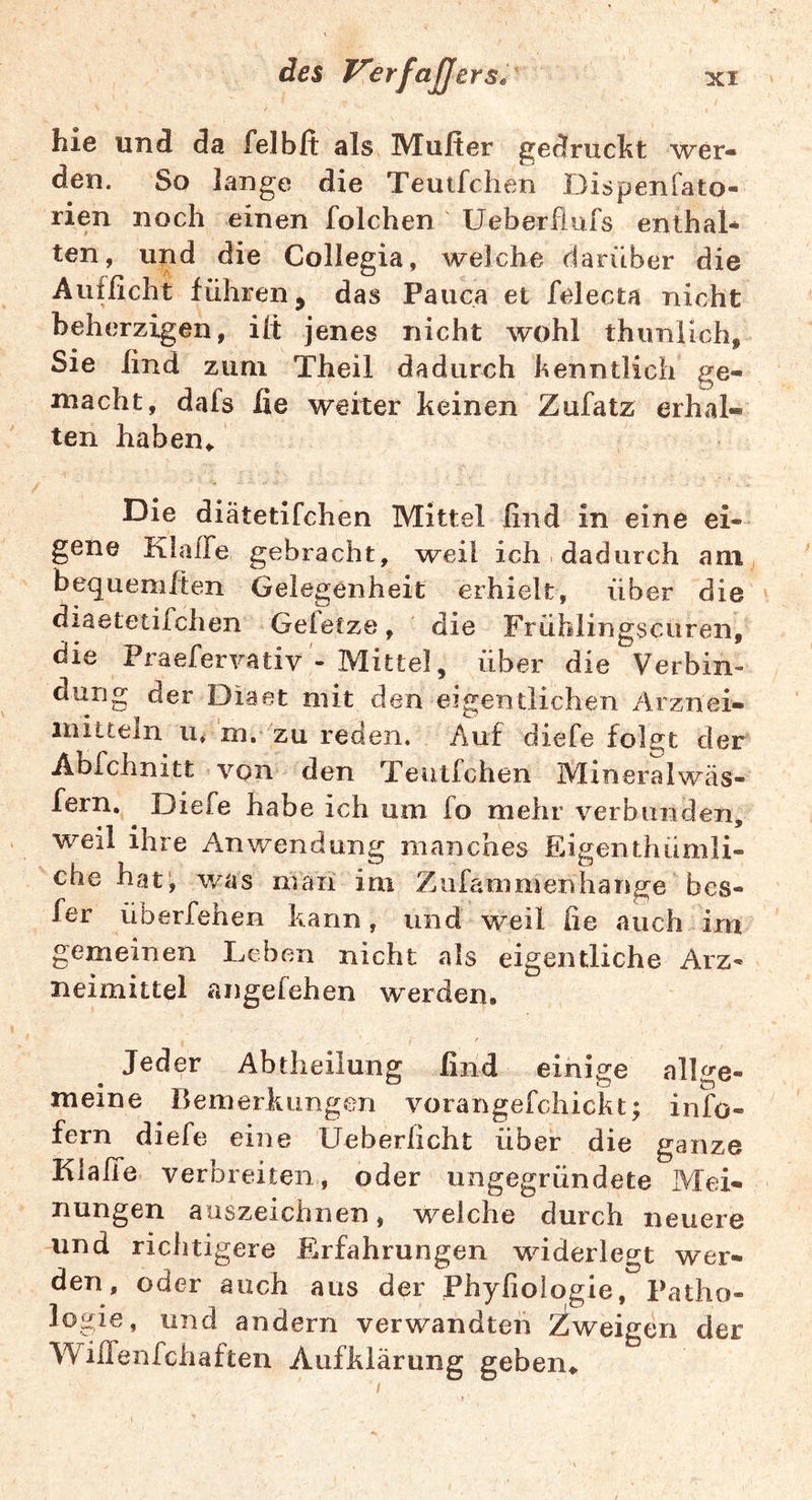 hie und da felbft als Multer gedruckt wer- den. So lange die Teutfchen I^ispenfato- rien noch einen folchen Ueberfiufs enthal- ten, und die Collegia, AA^elche darüber die Aufßcht führen, das Pauca et felecta nicht beherzigen, ilt jenes nicht wohl thimiich. Sie find zum Theil dadurch kenntlich ge- niacht, dafs fie weiter keinen Zufatz erhal- ten haben^ Die diätetifchen Mittel ßnd in eine ei- gene Klaffe gebracht, weil ich dadurch am bequeniften Gelegenheit erhielt, über die diaetetifchen Gefetze, die Frühiingscuren, die Praefervativ - Mittel, über die Verbin- dung der Diaet mit den eigentlichen Arznei- mitteln u* m. zu reden. Auf diefe folget der Abfchnitt von den Teutfchen Mineralwäs- fern. ^ Diefe habe ich um fo mehr verbunden, weil ihre Anwendung manches Eigenthümli- che hat, was maii ini Zufammenhange bes- fer überfehen kann, und weil fie auch irn gemeinen Leben nicht als eigentliche Arz- neimittel angefehen werden. Jeder Abtheilung find einige allge- meine Bemerkungen vorangefchickt; info- fern diefe eine Ueberlicht über die ganze Klalfe verbreiten, oder ungegründete Mei- nungen auszeichnen, weiche durch neuere und richtigere Erfahrungen widerlegt wer- den, oder auch aus der Phyfioiogie, Patho- logie, und andern verwandten Zweigen der Wiifenfchaften Aufklärung geben»