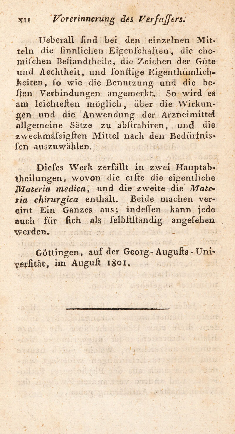 3CI1 rer inner ung des FerfnJJers: Ueberall iind bei den einzelnen Mit- teln die finnlichen Eigenfchaften, die che- mifchen Beftandtheile, die Zeichen der Güte und Aechtheit, und fonftige Eigenthümjich- beiten, fo wie die Benutzung und die be- iten Verbindungen angenierkt« So wird es am leichteßen möglich, über die Wirkun- gen und die Anwendung der Arzneimittel allgemeine Sätze zu äbltrahiren, und die 2,weckmäfsigften Mittel nach den Bedürfnis- fen auszuwählen. ■ Diefes Werk zerfällt in zwei Hauptab- theilungen» wovon die erfte die eigentliche JVlateria medica^ und die zweite die Mate* wia chirurgica enthält» Beide machen ver- eint Ein Ganzes aus; indeffen kann jede auch für ßch als felbßftändig angefehen werden». ^ Göttingen, auf der Georg-Augufis - Uni- ^erfität, im Auguß i8oi» I