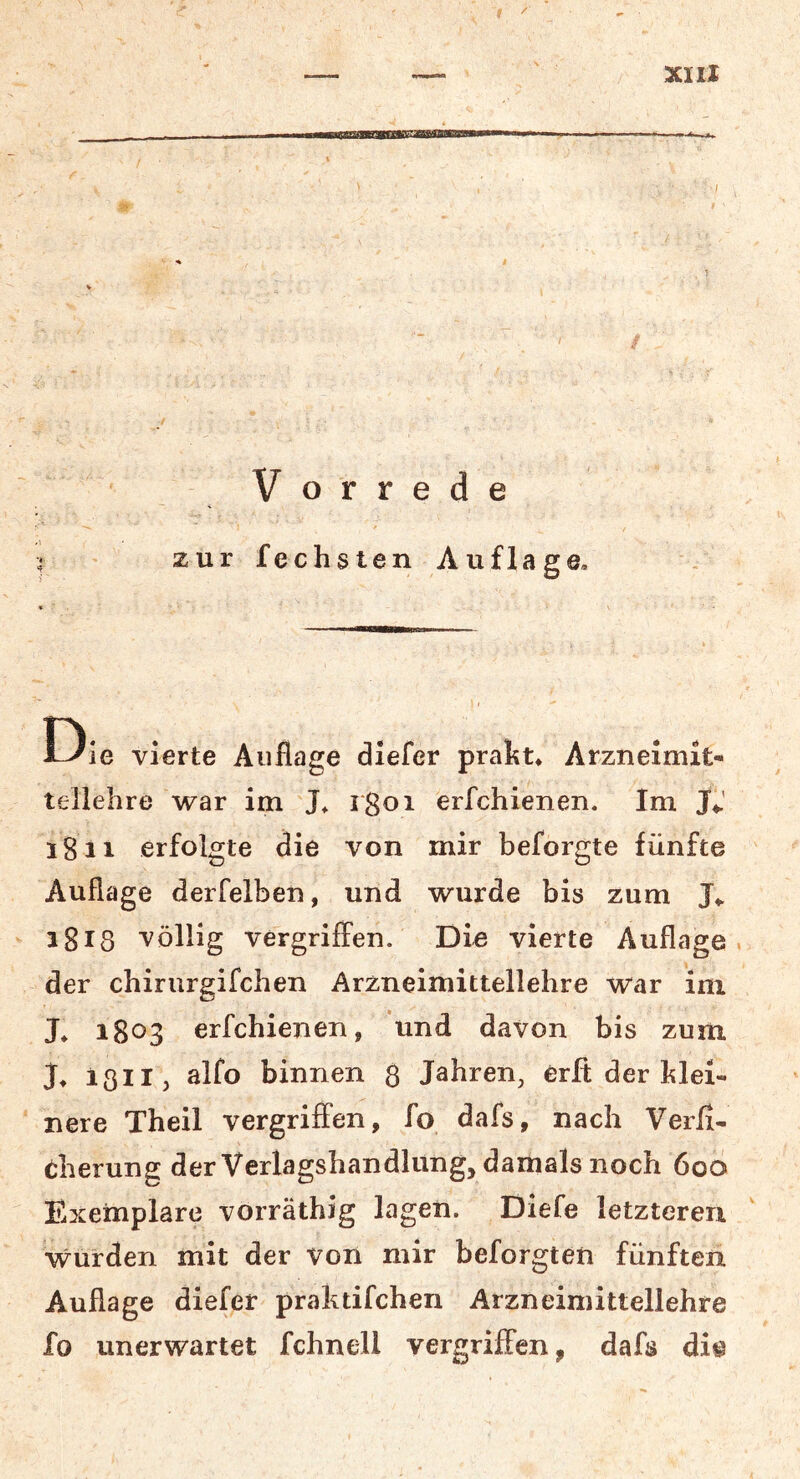 IPPMWMBBKI Vorrede zur fechsten Auflage, Die vierte Auflage diefer prakt* Arzneimit- tellehre war im J, erfchienen. Im 1811 erfolgte die von mir beforgte fünfte Auflage derfelben, und wurde bis zum i8t8 völlig vergriffen. Die vierte Auflage, der chirurgifchen Arzneimittellehre war ini L 1803 erfchienen, und davon bis zum J, 1311 j alfo binnen 3 Jahren, erft der klei- nere Theil vergriffen, fo dafs, nach Verfi- eherung der Verlagshandlung, damals noch 600 Exemplare vorräthig lagen. Diefe letzteren •wurden mit der von mir beforgten fünften Auflage diefer praktifchen Arzneimittellehre fo unerwartet fchnell vergriffen, dafs di^