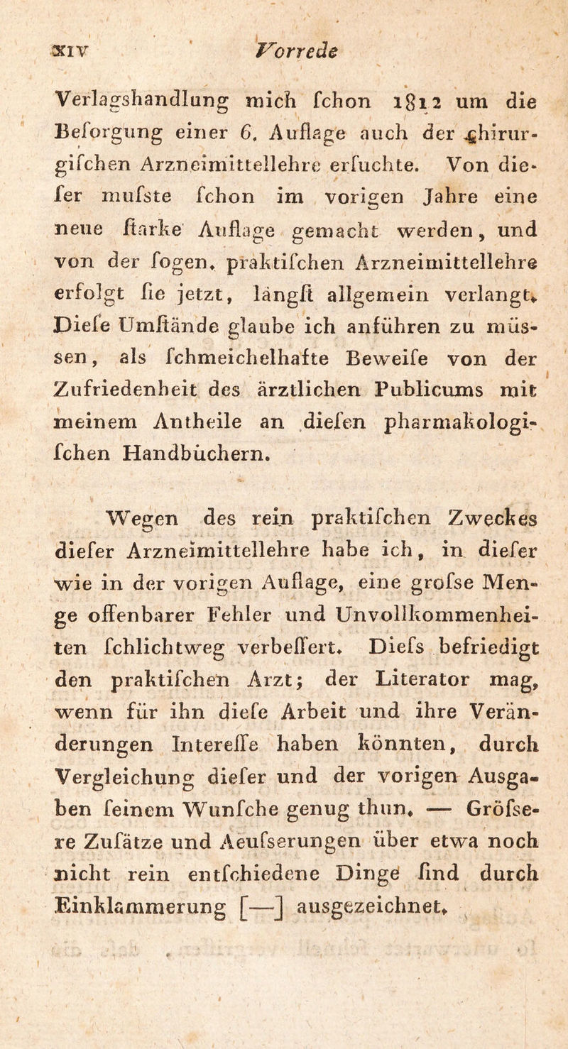 « Verlagshandlung mich fchon 1812 um die Belorgimg einer 6, Auflage auch der oshirur- gifchen Arzneimittellehre erruchte. Von die- fer mufste fchon im vorigen Jahre eine neue ßarke Auflage gemacht werden, und von der fogen* praktifchen Arzneimittellehre erfolgt fie jetzt, längft allgemein verlangt*. Diele Umftände glaube ich anführen zu müs- sen , als fchmeichelhafte Beweife von der Zufriedenheit des ärztlichen Publicums mit meinem Antheile an .diefen pharmakologi- fchen Handbüchern. Wegen des rein praktifchen Zweckes diefer Arzneimittellehre habe ich, in diefer wie in der vorigen Auflage, eine grofse Men- ge offenbarer Fehler und Unvollkommenhei- ten fchlichtweg verbeffert. Diefs befriedigt den praktifchen Arzt; der Literator mag, wenn für ihn diefe Arbeit und ihre Verän- derungen Intereffe haben könnten, durch Vergleichung diefer und der vorigen Ausga- ben feinem Wunfche genug thun, — Gröfse- re Zufätze und Aeufserungen über etwa noch nicht rein entfohiedene Dingei find durch Einklammerung [—] ausgezeichnet*