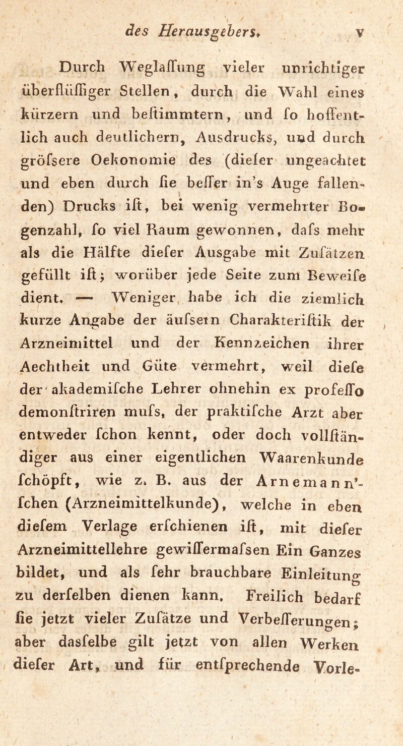 des Herausgebers* v Durch WeglafTiing vieler unrichtiger überfliifliger Steilen, durch die Wahl eines hürzern und befiimmtern, und fo holFent» lieh auch deutlichem, Ausdruchs, und durch gröfsere Oehonomie des (dieler ungeachtet und eben durch ße belTer in’s Auge fallen« den) Drucks ift, bei wenig vermehrter Bo- genzahl, fo viel Raum gewonnen, dafs mehr als die Hälfte diefer Ausgabe mit Zufätzen gefüllt iß^ worüber jede Seite zum Reweife dient» — Weniger habe ich die ziemlich kurze Angabe der äufsein Charakteriltik der , Arzneimittel und der Kennzeichen ihrer Aechtheit und Güte vermehrt, weil diefe der 'akademifche Lehrer ohnehin ex profeiTo demonftriren mufs, der praktifche Arzt aber entweder fchon kennt, oder doch vollfiän- diger aus einer eigentlichen Waarenkunde fchöpft, wie z» B» aus der Arnemann*- fchen (Arzneimittelkunde), welche in eben diefem Verlage erfchienen iß, mit diefer Arzneimittellehre gewiffermafsen Ein Ganzes bildet, und als fehr brauchbare Einleituno* zu derfeiben dienen kann. Freilich bedarf fie jetzt vieler Zufätze und Verbeßerungen; aber dasfelbe gilt jetzt von allen Werken diefer Art, und für entfprechende Yorle-