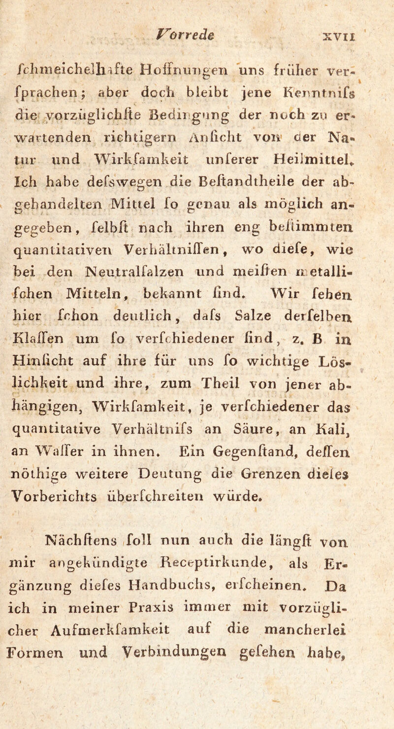 /chmeichelli^fte Hoffnuiigeii uns früher ver- fprachen; aber doch bleibt jene K'enntnifs die yorzüglichlte Bedingtjng der noch zu er- wartenden richtigem Anlicht voll' der Na- tur und Wirkfamkeit unferer HeilmitteU Ich habe defswegen die Beitandtheile der ab- gebandelten Mittel fo genau als möglich an- gegeben, felbft nach ihren eng belÜmmten quantitativen VerhaltnilTen, wo diefe, wie bei den Neutralfalzen und meiften metalli- fchen Mitteln, bekannt find» Wir feben hier fchon deutlich, dafs Salze derfelbeu Klaffen um fo verfchiedener find, z. B in Hinficht auf ihre für uns fo wichtige Lös- lichkeit und ihre, zum Theil von jener ab- hängigen, Wirkfamkeit, je verfchiedener das quantitative Verhaltnifs an Säure, an Kali, an Walfer in ihnen» Ein Gegenfiand, deffen nölhige weitere Deutung die Grenzen diefes Vorberichts überfchreiten würde. Nächfiens foll nun auch die längfi; von mir angekündigte Receptirkunde, als Er- gänzung diefes Handbuchs, eifcheinen» Da ich in meiner Praxis immer mit vorzügli- cher Aufmerkfamkeit auf die mancherlei Formen und Verbindungen gefehen habe, 1
