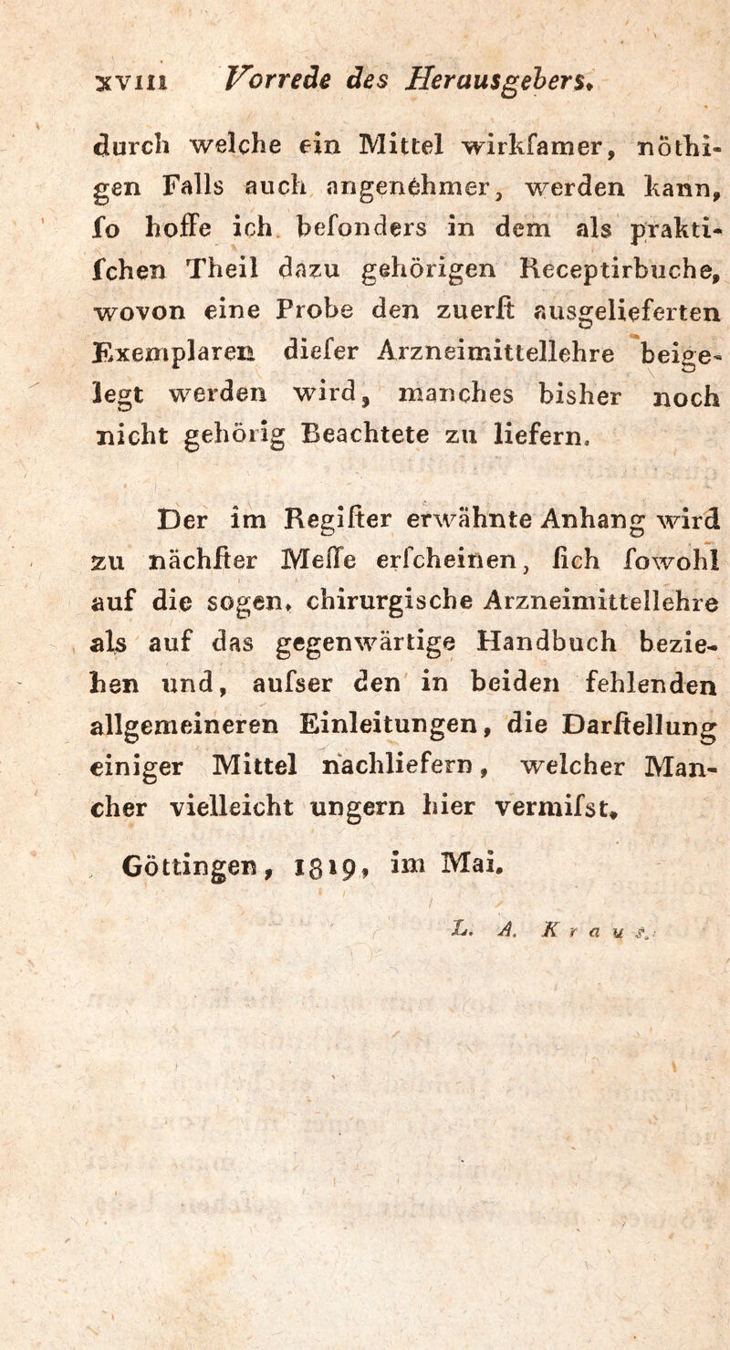 durch welche ein Mittel wirkfamer, nöthi- gen Falls auch, angen^hiner, werden kann, fo holFe ich befonders in dem als prakti- fchen Theil da?:u gehörigen Heceptirbuche, wovon eine Probe den zuerfi ausgelieferten Exemplaren diefer Arzneimittellehre *beige- legt werden wird, manches bisher noch nicht gehörig Beachtete zu liefern. Der im Reglfier erwähnte Anhang wird zu nachher MefTe erfcheinen, fich fowohl auf die sogen» chirurgische Arzneimittellehre als auf das gegenwärtige Handbuch bezie- hen imd, aufser den in beiden fehlenden allgemeineren Einleitungen, die Darfiellung einiger Mittel nachliefern, welcher Man- eher vielleicht ungern hier vermifst, Göttingen, 18»Pf Mai. i». A, Krau