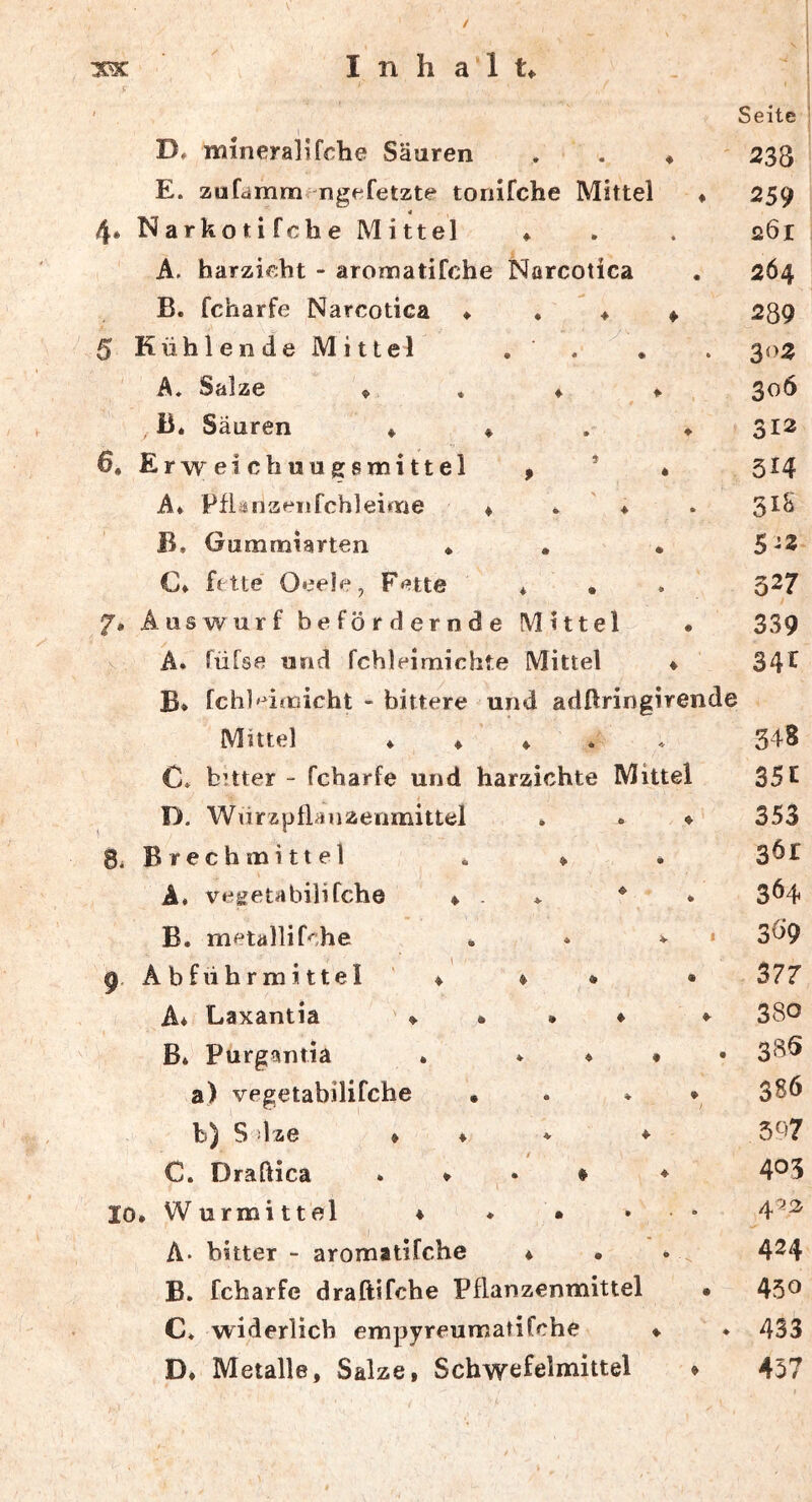 ' Seite 1 D, mineral] fche Säuren , . ♦ ' 233 E. zufamm ngf*fetzte tonifche Mittel « 259 4 4. Narkotifche Mittel ♦ . . 261 A. harzieht - aromatifche Narcotica . 264 B. fcharfe Narcotica ♦ ♦ ♦ ♦ 239 5 Kühlende Mittel . . ^ . . 302 A, Salze ♦ . ♦ * 306 B. Säuren ♦ ♦ , ♦ 312 6, Erweichuugsmittel , ’ « 314 A* Pflänaeiifchleime ♦ * ♦ . 3^^ B. Gummiarten * , • 5-2 C» fette Oeele, Fette * • 7. Auswurf befördernde Mittel • A. füfse und fchleimichte Mittel ♦ B* fchl'^imicht - bittere und adflringirende Mittel ♦ ♦ ♦ * « C» büter - fcharfe und harzichte Mittel D. Wnrzpflanzenmittel * * ♦ 8i Brechmittel . » A* vegeta bilifche ♦ . * ^ B. metallif^;he . * ^ • p. Abführmittel' ♦ » * • A* Laxantia ♦ • • ♦ Bi Purgantia i * ♦ • • a) vegetabilifche • . ♦ ♦ b) S dze ♦ ♦ * ♦ / C. Draftica * ♦ . ♦ ♦ 10. Wurmittel 4 ♦ • ... A- bitter - aromatifche 4 • B. fcharfe draftifche Pflanzenmittel • C* widerlich empyreumatifche ♦ D. Metalle, Salze, Schwefelmittel 4 327 339 34f 348 35c 353 361 364 3Ö9 377 380 385 386 597 405 4^2 424 450 433 457