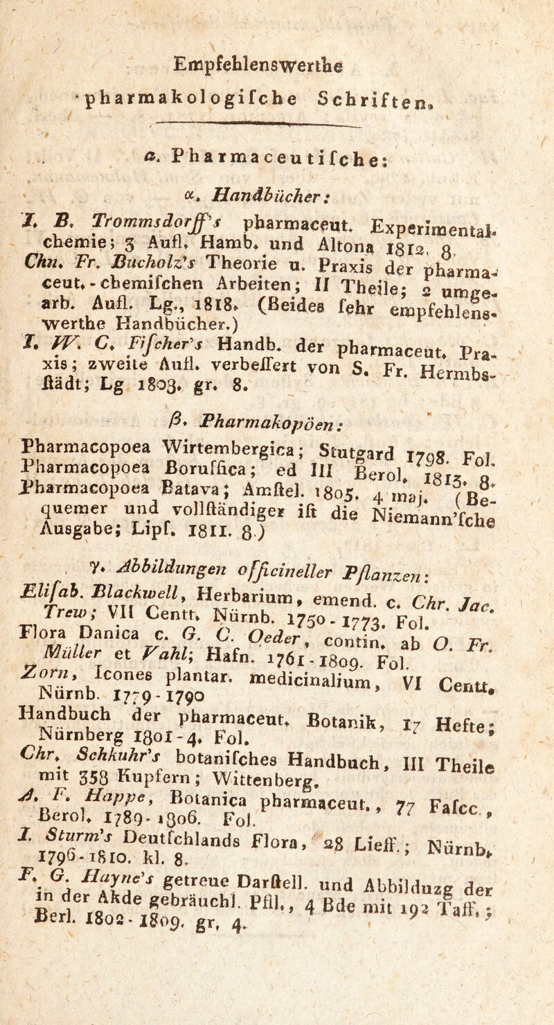 Empfehlenswertlie • pharmakologifcbe Schriften, ß. Pharmaceutifche; Hanähücher: J. S. Trommsdorff’s pbarmaceut. Experimental- Chemie; 3 Aufl. Hamb, und Altona igra, ft Chn, Fr. Buchoh's Theorie u. Praxis der pharraa^ ceut.-chemifchen Arbeiten; II Theile; s umce- arb. Aufl- Lg-> ^8*8. (Beides fehr empfehlens* •werthe rlandbucher.) I. fV. C, Fißher’s Handb. der pbarmaceut. Pra- xis; zweite Auf!» verbeiTert von S. Fr Hermhc Hädt; Lg 1803a gra 8. iicrmbs- ß* Pharmakopoen: Pharmaeopoea Wirternbergica; Stutgard irog Fol Pharmacopoea ßoruffica; ed III Bero). igi, « Pharmaeopoea Batava; Amftel. 1805. 4 mai. queraer und vollftändiger ift die Niem^ann’fche Ausgabe; Lipf, isii. ß ) ® . 7s Abbildungen ofßcineller Pflanzen: Eh fab. Blackwell, Herbarium, emend. Ca Chr. Jac Trew; yil Centr» Nürnb. 1750-1^72 Fq] * contina ab O. Fr. JVIuller et Fahl\ Hafn. 1761-I8oq. Fol Icones plantar, medicinalium, VI CeriU Nurnb. 1779-1790 Handbuch der pharmaceuu Botanik, I7 Hefte- Nürnberg 1301-4» Fol. ^ • Chr, Schkuhfs botanifches Handbuch, III Theili» nnt 358 Kupfern; Wittenberg. ^'a getreue Darttell. und Abbilduzg der >