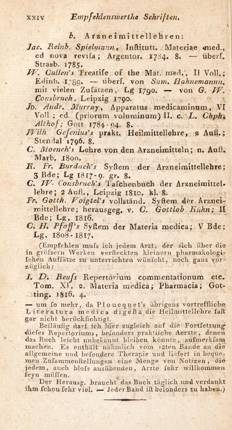 b, Arzneimittellehren: Jac, Remh. Spielmann, Inftitutt. Materiae «ned., ed nova revifa; Ärgentor* I784* 8» — überf* Strasb. 1785* W, Cuileifs Treatife of the Mat. med*, li Voll*; Edinb. Irb9* — nberf* von Suiru Hahnemanrni^ mit vielen Zufätzen, Lg I790, von G. Leipzig 1790. /o. Andr^ Murray, Apparatus medicaminum, VI Voll ; ed. (priorum voluniinum) II. c. L» Chphi Altkof; Gott 1784*94. 8. JVilh Gefenius\f prakt. Heilmittellehre, sAufl*; Stendal 1796* 8* C. Moench^j Lehre von den Arzneimitteln; n, Aufl. Marb* ^8oo* If* Fr, BnrdacTCs Syßem der Arzneimittellehre; 3 Bde; Lg 1817-9. gr* 8. C* J'V- Conshruchs Tafchenbuch der Arzneimittel- lehre; 2 Aufl., Leipzig i8lo* kl. 8. Fr, Gotth. VoigtcVs vollständ, Syftem der Arznei- mittellehre; herausgeg, v. C, Gottlob Kühri; II Bde; Lg, 1816. C* //♦ Ffaff^s Syßem der Materia medica; V Bde; Lg, 1808-1817. (Empfehlen mufs ich jedem Arzt, der sich über die in gröfsern Werken verfteckten kleinern pharmakologi- fchen Auffätze zu unterrichten wünfcht, noch ganz vor- züglich : /* Reujs Repertorium commentationum etc* Tom. XI, 2. Materia medica; Pharmacia; Got- ting. i8i6'* 4* — um fo mehr, da Ploucquet’s übrigens vortreffliche Literatura medica digefta die Heilmittellehre falt gar nicht berückfichtigt. Beiläufig* darf ich hier zugleich auf die Fortfetzun^ diet'es Repertoriums, helonders praktilche Aerzte , denen, das Buch leicht unbekannt bleiben könnte, aufmerkfam macben. Es enthält nähmlich vom i2ten Bande an die allgemeine und hefondere Therapie und liefert in beque- men Zufammenltellungen eine Menge von Notizen , die jedem, auch hlofs ausübenden, Arzte fehr willkommen feyn muffen. Der Herausg. braucht das Buch täglich und verdankt ihm fchon fehr viel, f— Jeder Band ih helonders zu haben.)