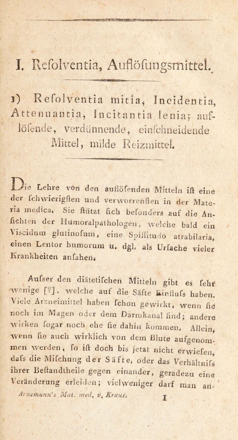 i) Refoiventia niitia^ Incidentia, Attenuantia, Sncltantia lenia; auf- löiende, verdünnende, einfchneideude Mittel, müde Reizmittel. iJia Lehre von den auflöfenden Mitteln ift eine der Ichvvierigßeii und vervvorrenften in der Mate- ria medica. Sie Bützt fich befonders auf die An- 'fiditon der Kutnoralpathologen, welche bald ein Visciduiii gluiinofum, eine Spil'fttudo atrabilaria, einen Lentor humorum u. dgl. als Urfache vieler Krankheiten anfaherif \ Auiser den diätetifchen Mitteln gibt es fehf wenige [?] . welche auf die Säfte ainflufs haben. Viele Arzneimittel haben fchon gewirkt, wenn fid noch im Magen oder dem Darmkanai iiüd; andere Witken fogar noch ehe fie dahin kommen, Allein, wenn fie auch wirklich von dem Blute aufgenom- men werden, fo ift doch bis jetzt nicht erwiefen, dafs die Mifchung der Säfte, oder das Verhältnifs ihrer Beftandtheile gegen einander, geradezu eine Veränderung erleiden; vielvveniger darf man an- Arnemann'’s Mat, iried, v, Krausi -f-