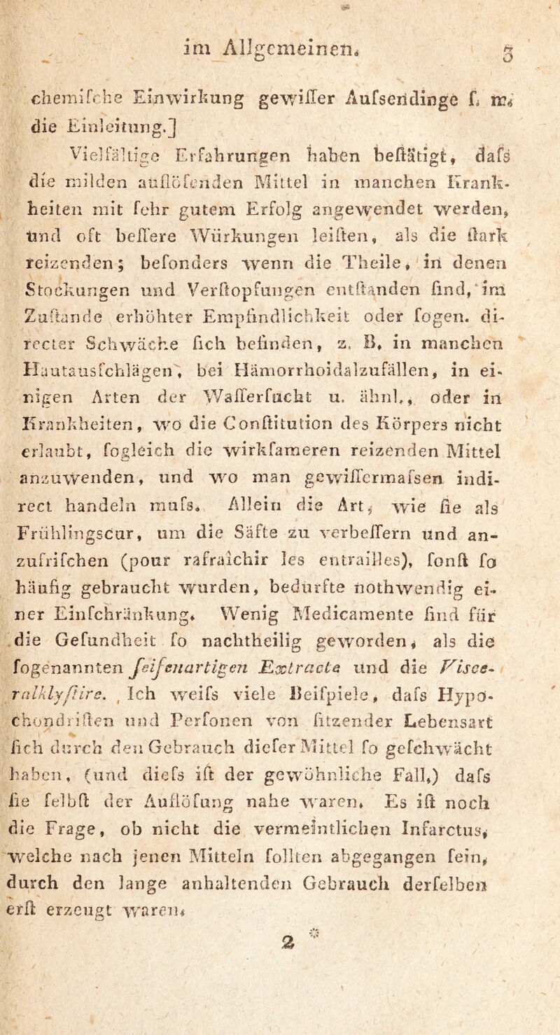 chemifche Einwirkung gewnlTer Aufseridinge fä ir^ die Einieitung.] Vielialdge Erfahrungen haben dafs die milden aufloLenden Mlitel in manchen Krank- heiteii mit fehr gutem Erfolg angewendet werden^ Und oft hellere Würkun^en leiften, als die üaik reizenden; befonders w'enn die Tiieile,'in denen Stockungen und Verftopfaiigen entbanden ünd/inl Zuflaride erhöhter Empiindlichkeit oder fogen. di- rccter Schwäche fich befinden, a. B» in manchen Huutausichlägen', bei Hämorrhoidälzufällen, in ei- nigen Arten der Wairerfucht u. äbnl,, oder in Krankheiten, W'ö die Conftitution des Körpers nicht erlaubt, fogleich die wirkfameren reizenden Mittel anzuwenden, und wo man gewilTcrmafseifi indi- rect handeln miifs. Allein die Art^ wie fie als Frühlingscur, um die Säfte su verbelTern und an- zufrifchen (pour rafraichir les entrailles), fonft fo häufig gebraucht wurden, bedurfte nothwendig ei- ner Einrchrunkuiig» Wenig Medicamente ßnd für die Gefundheit fo nachtheilig geworden ^ als die fogenannten JeifsjiartigeTi Extracle und die Pulses- ralklyßlrs, , Ich weifs viele Beifpiele, dafs Hjpo- chondriften und Perfonen von fitzender Lebensart fich durch den Gebrauch diefer Alitlel fo gefcliwächt haben, (und diefs ift der gewöhnliche Fall,) dafs iie felbfi; der ÄuflÖLiing nahe waren. Es ift noch die Frage, ob nicht die vermeintlichen Infarctus, •W'elcbe nach jenen Alitteln follten abgegangen fein^ durch den lange anhaltenden Gebrauch derfelbeii erft erzeugt wnren« 2