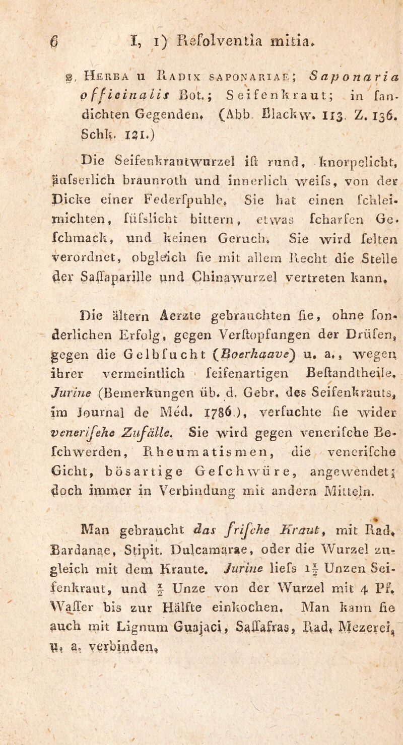2, Herba u Radix saponariae; Saponaria o (fißinalis Bot.; Seifenkraut; in fan- dichten Gegenden* (Abb, ßlackw. 113. Z, 136. Schlv 151.) Die S eifenkrantwurzel ift rund, knorpelicbt, pafseilich braunrotli und innerlich weiTs, von der picke einer Federrpuhie* Sie Iiat einen ichlei- michten, fiirsHclit bittern, etvvas fcharfen Ge» fclimack, und keinen Geruch» Sie wird feiten verordnet, obgle'icli fie mit allem Recht die Stelle 4er Safaparille und Chinawurzel vertreten kann* Die altern Aerzte gebrauchten fie, ohne foii- derlichen Erfolg, gegen Verftopfungen der Drüfen, gegen die Gelbfucht {ßoerhaave') u, a», wegen ihrer vermeintlich feifenartigen Beftandtheile. Jurine (Bemerkungen üb* d. Gebr. des Seifenkrauts^ im Journal de Med. 17SÖ.), verfuchte he wider venerijehe Zufälle. Sie wird gegen venerifehe Be* Ich werden, Rheumatismen, die venerifche Gicht, bösartige Gefchwüre, angevvendeti doch immer in Verbindung mit andern Mitteln. Man gebraucht das frfche Kraut^ mit Rad* Bardanae, Stipit. Dulcamarae, oder die Wurzel zur gleich mit dem Kraute. Jurine liefs i| Unzen Sei- fenkraut, und f Unze von der Wurzel mit 4 PF* WalTer bis zur Hälfte einkochen. Man kann he auch mit Lignum Guajaci, Saffafras, Kadf Mezerei, ■p? a, verbinden,