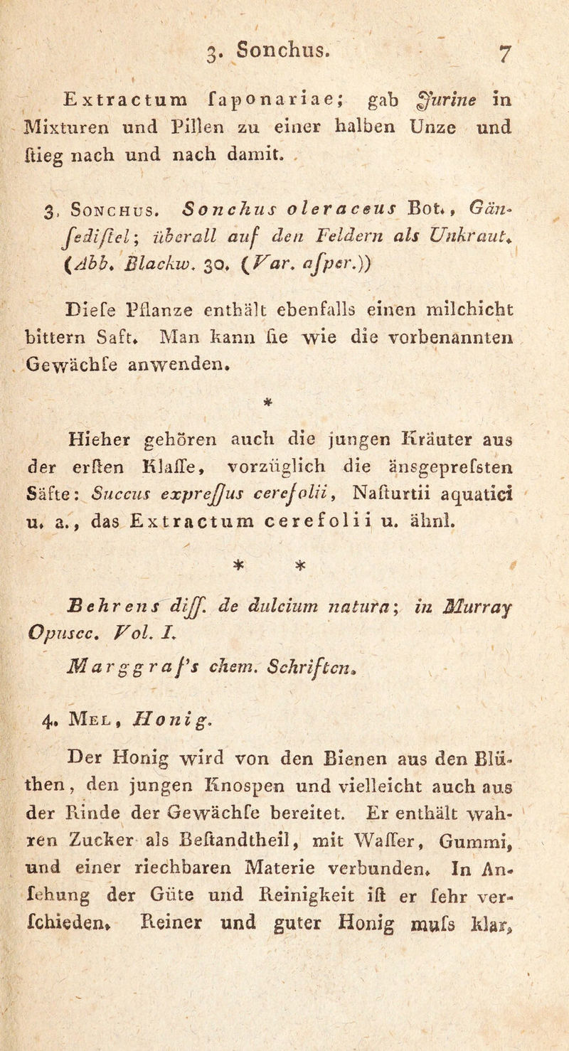 Extractum faponariae; gab ffurine in Mixturen und Pillen zu einer halben Unze und ftieg nach und nach damit. . 3, SoNCHus. S onchus o l er a c aus Bot*, Gä?t^ Jedißel; überall auf den Feldern als Unkraut^ {Abb,’Blackw. $0, {Var. afper.)) DieCe Pflanze enthält ebenfalls einen milchicht bittern Saft, Man kann fie wie die vorbenannten I Gewächfe anwenden. Hieher gehören auch die jungen Kräuter aus der erften KlalTe, vorzüglich die äjisgeprefsten Säfte: Succus exprejjus cerejolii^ Nafturtii aquatici u* a., das Extractum cerefolii u. älinl. * * Behr ens diJJ'. de dulcium natura; in Blurray Opuscc, VoL 1. Marggraßs ehern. Schriften» , - 4. Mel , Ilonig. Der Honig wird von den Bienen aus den Blii- then, den jungen Knospen und vielleicht auch aus der Rinde der Gewächfe bereitet. Er enthält wah- ren Zucker als Beftandtheil, mit Waffer, Gummi, und einer riechbaren Materie verbunden* In An- fehung der Güte und Beinigkeit ift er fehr ver- fchieden» R.einer und guter Honig mufa klar.