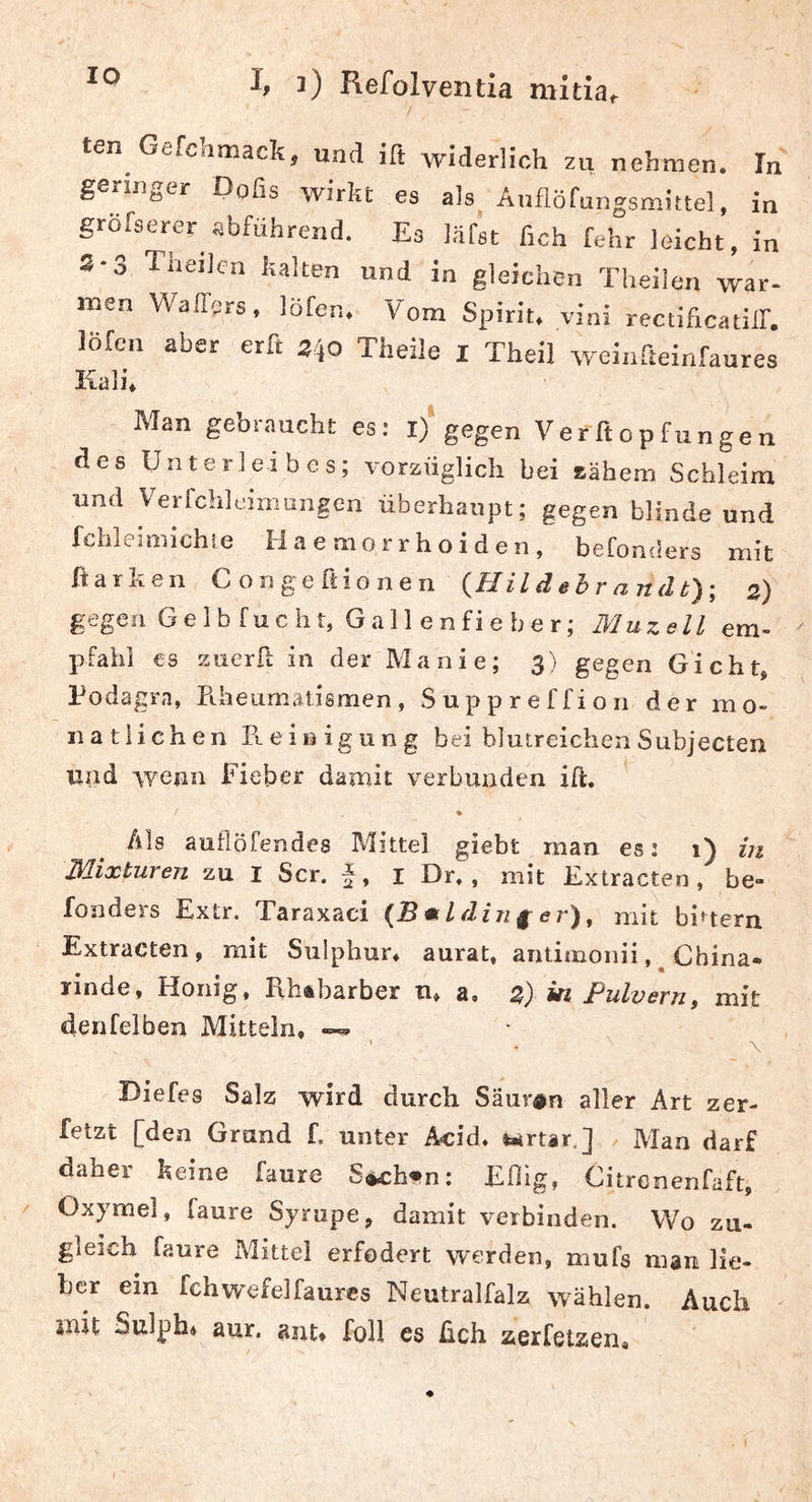 IO ten Gefchmack, uad ift widerlich zu nehmen. Tn geringer Dofis wirkt es als Anflöfungsmittel, in gröTserer abführend. Es ISfst fleh fehr leicht, in 2-3 Theilcn kalten und in gleichen Theilen war- men Waffers. löfen. Vom Spirit, vini rectificatilf. löfcn aber erft 3)0 Theile i Theil weinfteinfaures Kali. Man gebraucht es: l)‘gegen Verftopfungen des Unterleibes; vorzüglich bei zähem Schleim und Verfchleiniungen überhaupt; gegen blinde und fclileimichie H a e mo rr ho i d e n , befonders mit ftarken Congeftionen {Hild ehr anät)-, 3) gegen Gelbfucht, Gallenfieber; Muzell em- pfähl €s zuerft in der Manie; 3) gegen Gicht* Podagra, Fiheumaiismen , S u p p r e f f i o 11 der mo- natlichen Reinigung bei blutreichen Subjecten und -wenn Fieber damit verbunden ift. Als auflöfendes Mittel giebt man es 2 1) in Mixturen zu I Scr. i Dr. , mit Fxtracten , be- fonders Extr. Taraxaci {Bmlding er)^ mit biuern Extracten, mit Suiphur* aurat. antimonii , ^ China, rinde, Honig, RhÄbarber n, a, z) in Pulvern, mit denfelben Mitteln, ' • \ Diefes Salz wird durch Sauren aller Art zer- fetzt [den Grund f. unter Äcid. i»<rtar.] Man darf daher keine faure S^h»n; Eftig, Citrenenfaft, Oxymel, faure Syrupe, damit verbinden. Wo zu- gleich faure Mittel erfodert werden, mufs man lie- ber ein fchwefelfaurcs Neutralfalz wählen. Auch mit Sulph* aur. ant* foll es üch aerfetaen«