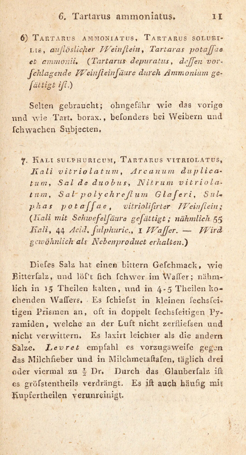 6) Tartarus abimoniatus, Tartarus solubi- Lig, außösUcJier J4^einjlein^ Tartaras potajfaa et ammoiiiu {Tartarus depiiratus, d^ßfen vor^ fchlagende JTTinJieinfäure durch Ammonium ge- jättigt iß,) Selten gebraucht; ohngefahr wie das vorige und wie Tart. borax., befonders bei Weibern und feil wachen Subjecten, ' I 7. Kali sulbhuricubi, Tartarus vitriolatus, Jxali vibriolatunif Arcanum du pH ca- turn, S al ds duohus, JSJ it rum v i t r i o l a- t um, S a T p o l y c h r eß inn G lajeri ^ S ul« phas p o t aJja e , vitriolißrter JT'einßieiu {Kali mit Sckwefeljäiire geßätbigt; nähmlich 55 Kalit 44 Aciä^ ßulphuric,^ i FFaßer, —- TKird gewöhnlich als Nehenprodueb erhaltend) Diefes Sala hat einen bittern Gefchmach» wie Bitierfalz, und löf’t fich fchwer imtValTer; nälmi- lich in 15 Theilen kalten, und in 4“5 Theilen ko- chenden WalTers* Es fchiefst in kleinen fechsfei^ tigen Prismen an, oft in doppelt fechsfeitigen Py- ramiden , welche an der Luft nicht zerfliefsen und nicht verwittern* Es laxirt leichter als die andern Salze* JL.evreb empfahl es Vorzugs weife gegen das Milchfieber und in Milchmctaftafen, täglich drei oder viermal zu f Dr* Durch das Glauberfalz ill es gröfstenth'eils verdrängt. Es jft auch häufig mi| Jiupf er theilen yeifunjeinigL