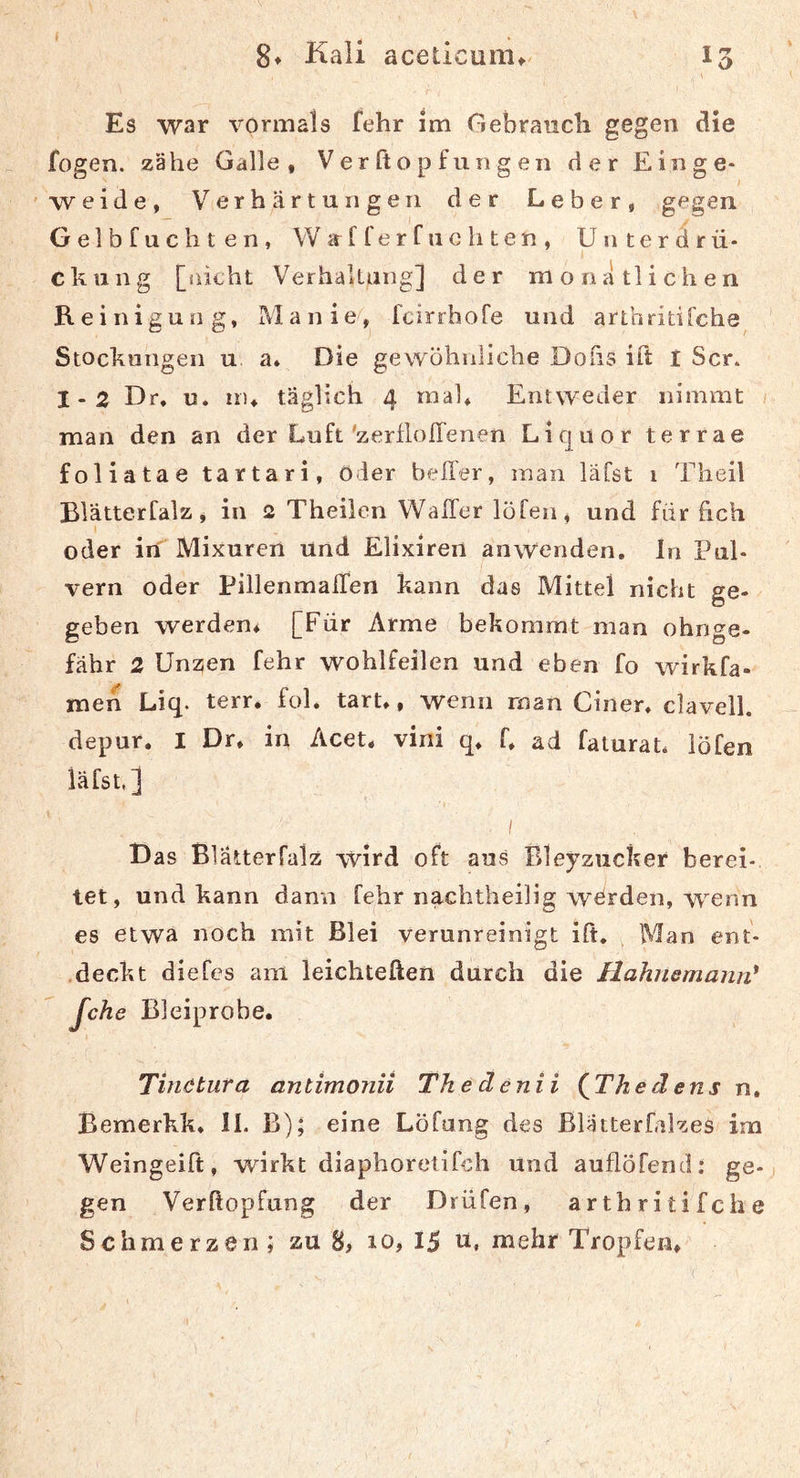 8t Kali aceticuiiit^ T Es war vormals fehr im Gebrauch gegen die fogen. zähe Galle, Ver fto p f un g en der Ein ge- I weide, Verhärtungen der Leber, gegen Gelbfuchten, Wirfferfuchten, Unterdrü- I ckiing [üichl Verhaltung] der monatlichen Reinigung, Manie, fcirrhofe und arthritifchs Stockungen u. a* Die gewöhnliche Dofis ift I Scr. 1-2 Dr. u. nu täglich 4 mal. Entweder nimmt man den an der Luft'zerflolTenen Liquor terrae foliatae tartari, Oder heller, man läfst 1 Theil Blätterfalz, in 2 Theilen WalTer löfen, und für hch oder in Mixuren und Elixiren anwenden, ln Pul- vern oder PillenmalTen kann das Mittel nicht ge- geben werden, [Für Arme bekommt man ohnge- fähr 2 Unzen fehr wohlfeilen und eben fo wirkfa- men Liq. terr. fol. tarU, wenn man Ciner, clavell. depur. I Dr, in Acet, vini q, f, ad faturaü iöfen läfst,] I D as Blätterfalz wird oft aus Rleyzucker berei- tet, und kann dann fqhr nachtheilig werden, wenn es etwa noch mit Blei verunreinigt ift. Man ent- ,deckt diefes am leichteften durch die HahüdmamV Jche Bleiprobe, Tinötura antimonii The denii (^Tkedens n, Bemerkk, II. B); eine Löfong des ßlätterfalzes im Weingeift, wirkt diaphoretifch und auflöfend: ge-j gen Verftopfung der Drüfen, arthritifche Schmerzen; zu 8, 10,15 u, mehr Tropfen, ('