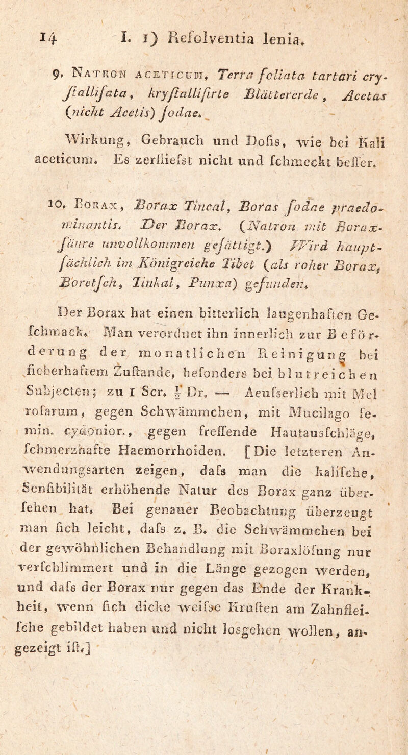 K 14 I« 1) Hefoiveiitia lenia^ 9» Nation aceticubi, Yerra foliata tartcri cry- ßalhjata , kryftaUifivLe Bläitererde ^ Acetas (nicht AccLis) Joclae^^ Wirkung, Gebrauch und Dofis, wie bei Kali aceticunu Es zerfliefst nicht und fchineckt bellen 20, Borax, Borax Tincat, Soras fodae jiracäo* iiiiuaiitis* JDer Sorax, (Natron mit Borax- ' fäiira unvollkommen gejättigt,) pVird haupt- fachlich im Königreiche Tibet (als roher Borax^ Söretjehi Jinkal, Funxa) gcfundeiu Der Borax hat einen bitterlich lauj^enhaften Ge- fchmach, I\1an verordnet ihn innerlich zur B eför- derIIng der monatlichen Reinigung bei ^fieberhattem Zuftande, befonders bei blutreichen Subjecten ; zu I Sen Dr, — Acufserheh mit Mel rolarum, gegen Schvrämmchen, mit Mucilago fe- min. cjdonior., gegen frelTende Hautausfehhige, fchmerzhafte Haemorrhoiden. [Die letzteren An- wendungsarten zeigen, dafs man die halifche, Senhbilität erhöhende Natur des Borax ganz über- feilen hat. Bei genauer Beobachtung überzeugt man hch leicht, dafs z, B, die Schwämmchen bei , der gewöhnlichen Behandlung mit Boraxlöfung nur verfchlimmert und in die Länge gezogen werden, und dafs der Borax nur gegen das Ende der Krank- heit, wenn fich dicke Aveifse Kruften am Zahnflei- fche gebildet haben und nicht losgehen wollen, an- gezeigt ih#] /