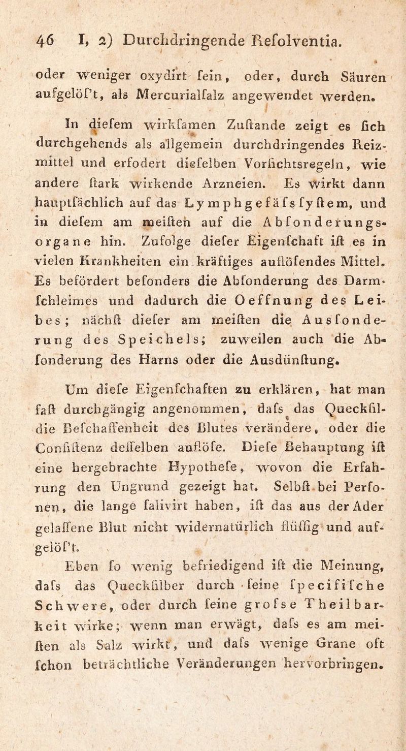 ^ « oder weniger oxydirt fein, oder, durch Säuren aufgelöf’t, als Mercurialfalz angewendet werden. In diefem wirkfamen Zuftande zeigt es fich durcbgehends als allgemein durchdringendes Reiz- mittel und erfodert diefelben Vorlichtsregeln, wie andere ftark wirkende Arzneien. Es wirkt dann hauptfächlich auf das Lymphgefäfsfyftem, und in diefem am meißeh auf die Abfonderungs- organe hin. Zufolge diefer Eigenfchaft ift es in vielen Krankheiten ein kräftiges auflöfendes Mittel. Es befördert befonders die Abfonderung des Darm* fchleimes und dadurch die Oeffnung des Lei- bes; nächd diefer am meiden die Ausfonde- rung des Speichels; zuweilen auch die Ab- fonderung des Harns oder die Ausdünftung. Um diefe Eigenfchaften zu erklären, hat man faft durchgängig angenommen, dafs das Queckfil- die Befchaflenbeit des Blutes verändere, oder die Confiftenz deifelben auflöfe. Diefe Behauptung ift eine hergebrachte Hypothefe, wovon die Erfah- rung den Ungrund gezeigt hat, Selbft bei Perfo- nen, die lange falivirt haben, ift das aus der Ader gelallene Blut nicht widernatürlich flüfhg und auf* geiöf’t. Eben fo wenig befriedigend ift die Meinung, dafs das Queckhlber durch ■ feine fpecififche Schwere, oder durch feine grofse Theilbar- keit wirke; w'enn man erwägt, dafs es am mei- ßen als Salz wdrkt, und dafs wenige Grane oft fchon beträchtliche Veränderungen hervorbringen.
