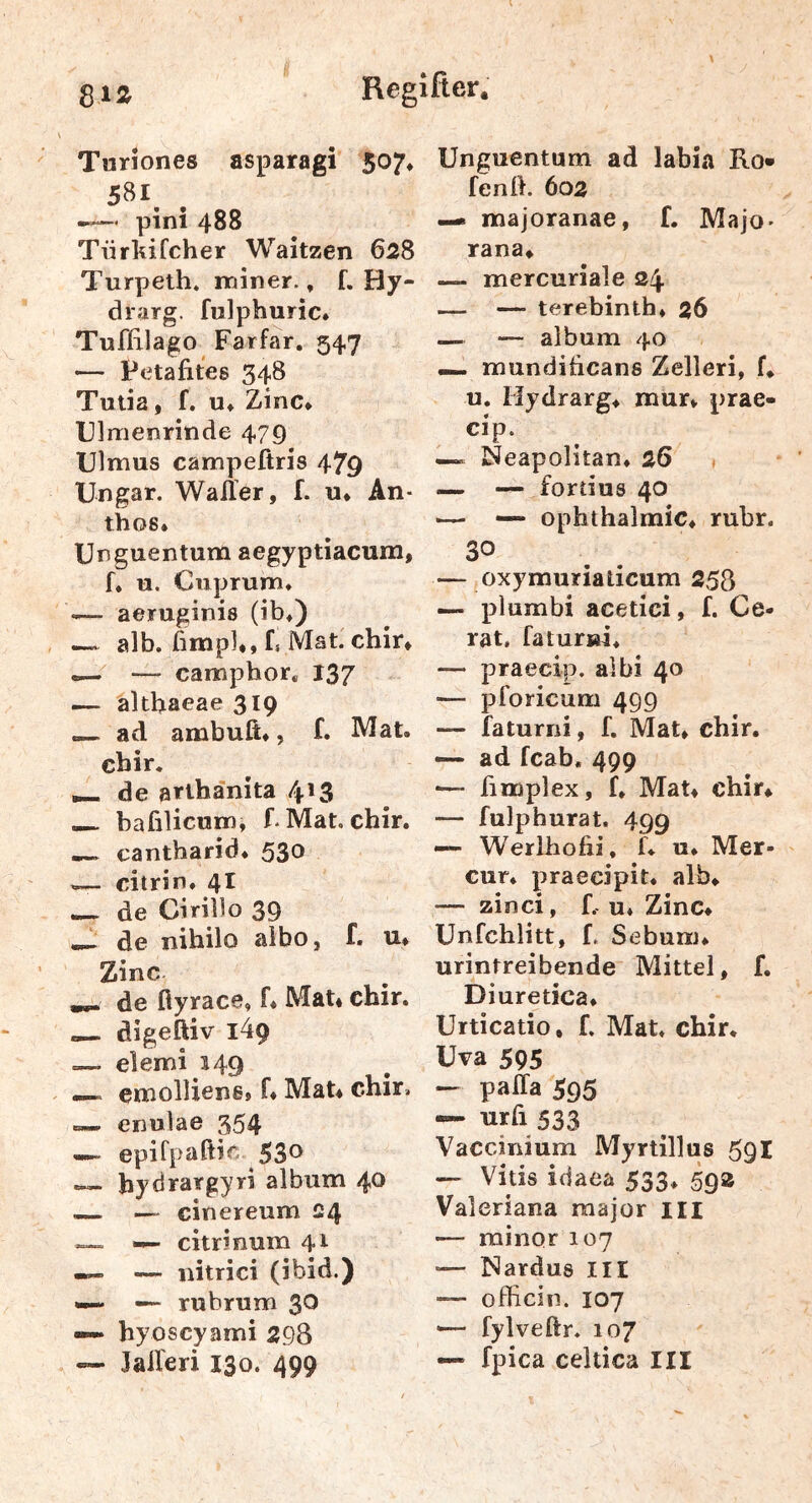 Tnriones asparagi 507, 581. --—' pini 488 Tiirliifcher Waitzen 628 Turpeth» iminer., f. Hy- drarg. fulphuric* Tuflrlago Farfar. 547 — Petafites 348 Tutia, f. u* Zinc* Ulraenrinde 479 Ulmus campeßris 479 Ungar. Waller, f. u. An- thos. Unguentum aegyptiacum, f, u. Cuprum* — aeruginis (ib*) alb. ßmp]*, ii Mat. chir, — — camphor* 137 — ^Itbaeae 319 ad ambuft*, f. Mat. chir. ^ de arlhänita 413 —. bafilicum, f. Mat, chir. ^ cantbarid. 530 — citrin. 4I — de Cirillo 39 —- de nihilo aibo, f. u* Zinc de fiyrace, f. Mat* chir. digeftiv i49 elemi 149 . cmolliensj f* Mat* chir. enulae 354 —~ epiTpaftic 53® — hydrargyri album 40 — — cinereum 24 —~ •— citri nura 41 — — nitrici (ibid.) «— rubrum 3^ hyoscyami 298 — Jalleri 130. 499 Unguentum ad labia Ro* fenß. 602 ^ majoranae, f. Majo- rana, — mercuriale 24. — — terebinth* 26 — — album 40 mundihcans Zelleri, f* u, Hydrarg, mur* prae- cip. Neapolitan. 26 — fortius 40 '— —* Ophthalmie, rubr. 30 — oxymuriaticum 258 — plumbi acetici, f. Ge- rat, faturni* — praecip. albi 40 — pforicum 499 — faturni, f, Mat, chir. — ad feab. 499 '— fimplex, f, Mat* chir, — fulphurat. 499 —■ Werlhofii, f. u, Mer- cur. praecipit, alb, — zinci, f. u* Zinc, Unfchlitt, f. Sebum, urintreibende Mittel, f. Diuretica, Urticatio, f. Mat* chir, Uva 595 — palTa 595 — urß 533 Vaccinium Myrtillus 591 — Vitis idaea 533, 59a Valeriana raajor in — minor 107 •— ISardus III — officin. 107 >— fylveftr. 107 — fpica celtica III
