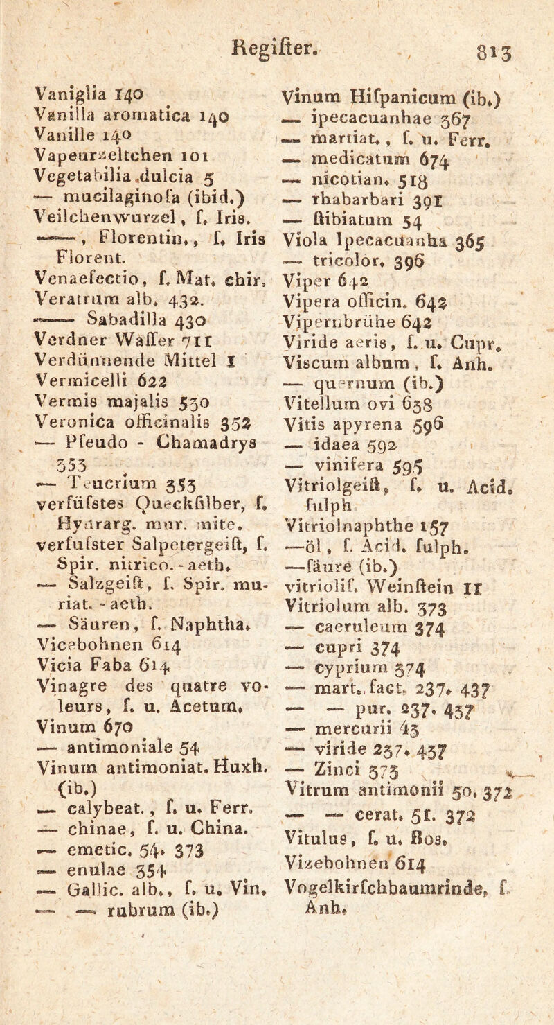 Regißer. , 313 Vaniglia 140 Vanilla aromatica 140 Vanille 14^ Vapeuraekchen 101 Vegetabilia^dulcia 5 — mucilagiiiofa (ibid.) Veiichenwurzel, k Iris. , Florentin», f* Iris Florent. Venaefcctio, f. Mat» chir, Veratriim alb* 432, •«— Sabadilla 430 Verdner Waller 71t Verdünnende Mittel I Vermicelli 622 Vermis majalis 550 Veronica oirficinalie 352 •— Pfeudo - Chamadrys 353 — Teucrium 353 veriüfstes Qaeckülber, f, Hvurarg. mnr. mite, verfufster Salpetergeift, f. Spir, nitrico. - aetb. •— Salzgeilt, f. Spir. mu- riat, - aetb. — Säuren, f. Naphtha» Vicebohnen 614 Vicia Faha 614 Vinagre des qiiatre vo- leurs, f. u. Acetum» Vinum 670 — antimoniale 54 Vinum antimoniat. Huxh. (ib.) — calybeat., f» u* Ferr, — chinae, f. u. China. .— emetic. 54» 373 «— enulae 354 — üallic. alb., f» u, Vin. — —* rubrum (ib.) Vinum pifpanicum (ib.) — ipecacuanhae 367 — mariiat., f. «. Ferr. — medicatiim 674. — nicotian. 513 — rhabarbari 391 — ftibiatum 54 Viola Ipecacüanha 365 ■— tricolor. 39Ö Viper 642 Vipera ofHcin. 64$ Vipernbrühe 642 yiride aeris , f. u. Cupr. Viscum album, f. Änh. — qu^rnum (ib.) Vitellum ovi 638 Vitis apyrena 59S — idaea 592 — vinifera 595 Vitriolgeid, f. u. Acid. fulph Vitriol naphthe 157 —öl, f. Acid. fulph. —fäure (ib.) vitrjolif. Weinftein II Vitriolum alb. 373 — caeruleum 374 — cupri 374 — cyprium 374 — mart. fact. 237^ 437 — — pur. 237. 437 — mercurii 45 — viride 257^ 437 -- Ziiici 375 Vitrum antimonii 50» 372 — — cerat. 51. 372 Vitulus, f. u. ßos. Vizebohnen 614 Vogelkirfchbaumrinde. F Anh.