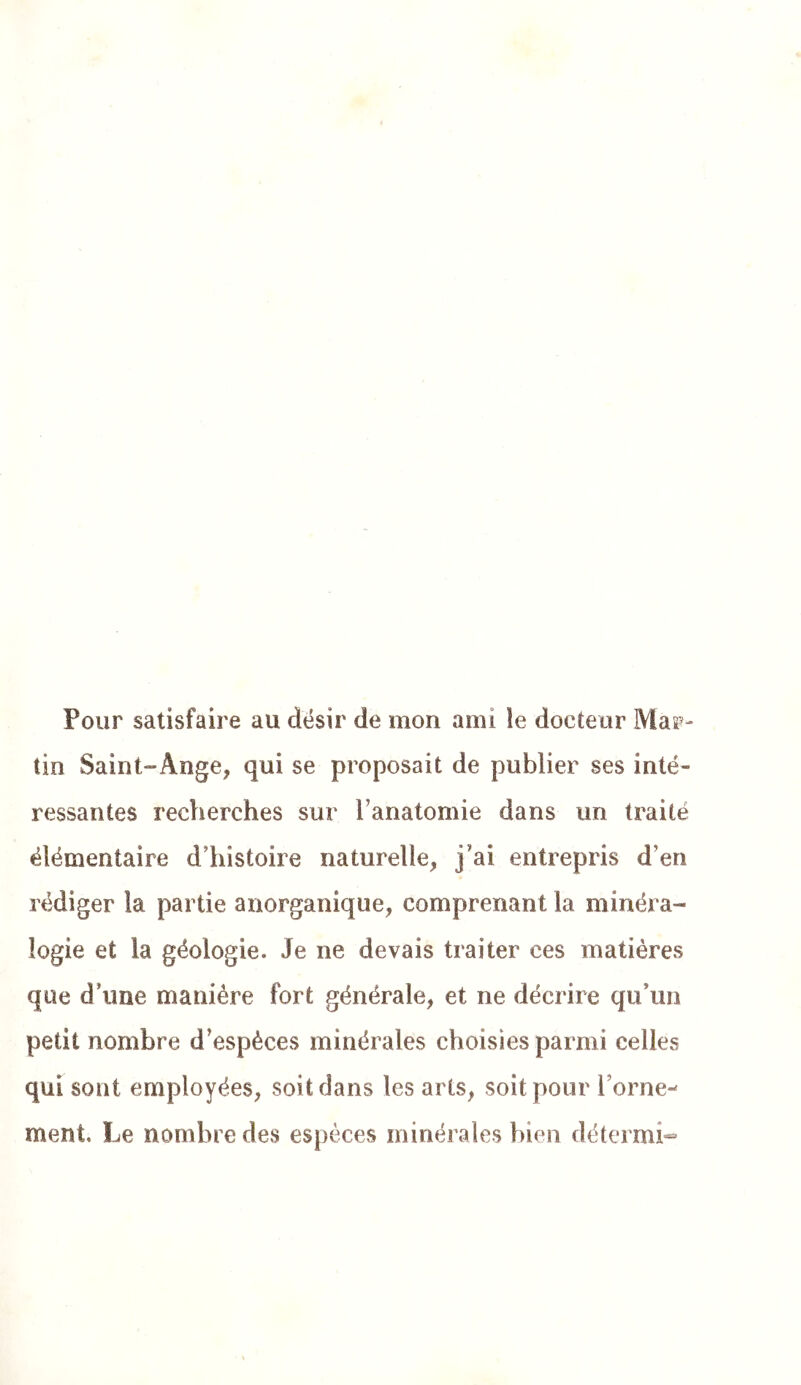 Pour satisfaire au désir de mon ami le docteur Masp- tin Saint-Ange, qui se proposait de publier ses inté- ressantes recherches sur l’anatomie dans un traité élémentaire d’histoire naturelle, j’ai entrepris d’en rédiger la partie anorganique, comprenant la minéra- logie et la géologie. Je ne devais traiter ces matières que d’une manière fort générale, et ne décrire qu’un petit nombre d’espèces minérales choisies parmi celles qui sont employées, soit dans les arts, soit pour l’orne-^ ment. Le nombre des espèces minérales bien détermi*«