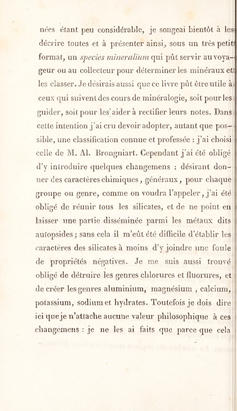 nées étant peu considérable^ je songeai bientôt à les décrire toutes et à présenter ainsi^ sous un très petit' format, un species rnineralium qui pût servir au voya- geur ou au collecteur pour déterminer les minéraux et les classer. Je désirais aussi que ce livre pût être utile à ceux qui suivent des cours de minéralogie, soit pour les guider, soit pour les’aider à rectifier leurs notes. Dans cette intention j’ai cru devoir adopter, autant que pos- sible, une classification connue et professée : j’ai choisi celle de M. Al. Brongniart. Cependant j’ai été obligé d’y introduire quelques cliangemens : désirant don- ner des caractères chimiques, généraux, pour chaque groupe ou genre, comme on voudra l’appeler, j’ai été obligé de réunir tous les silicates, et de ne point en laisser une partie disséminée parmi les métaux dits autopsides ; sans cela il m’eût été difficile d’établir les caractères des silicates à moins d’y joindre une foule de propriétés négatives. Je me suis aussi trouvé obligé de détruire les genres chlorures et fluorures, et de créer les genres aluminium, magnésium , calcium, potassium, sodium et hydrates. Toutefois je dois dire ici que je n’attache aucune valeur philosophique à ces changemens : je ne les ai faits que parce que cela