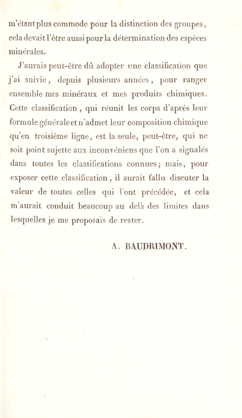 m'étant plus commode pour la distinction des groupes, cela devait Têtre aussi pour la détermination des espèces minérales. J'aurais peut-être dû adopter une classification que j'ai suivie, depuis plusieurs années, pour ranger ensemble mes minéraux et mes produits chimiques. Cette classification , qui réunit les corps d'après leur formule générale et n’admet leur composition chimique qu’en troisième ligne , est la seule, peut-être, qui ne soit point sujette aux inconvéniens que l’on a signalés dans toutes les classifications connues; mais, pour exposer cette classification, il aurait fallu discuter la valeur de toutes celles qui l’ont précédée, et cela m’aurait conduit beaucoup au delà des limites dans lesquelles je me proposais de rester. A. BAUDRIMONT.