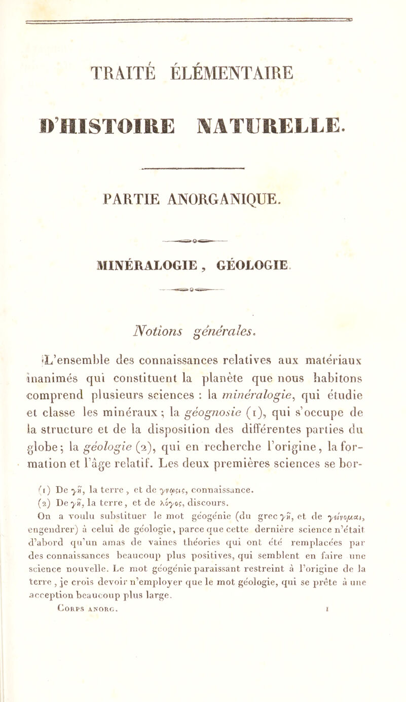 D’HISTOIRE ]\'ATURELEE. PARTIE ANORGANIQUE. MINÉRALOGIE , GÉOLOGIE. Notions générales. «L’ensemble des connaissances relatives aux matériaux inanimés qui constituent la planète que nous habitons comprend plusieurs sciences : la minéralogie^ qui étudie et classe les minéraux; la géognosie (i), qui s’occupe de la structure et de la disposition des différentes parties du globe; \di géologie Qi)’> qui en recherche l’origine, la for- mation et l’âge relatif. Les deux premières sciences se bor- 'A) De yyi, la terre ^ et de yva>çiç, connaissance. (2) De ■)/«, la terre, et de discours. On a voulu substituer le mot gëoge'nie (du grec et de yilvo/Acti, engendrer) à celui de ge'ologie, parce que cette dernière science n’ètait d’abord qu’un amas de vaines the'ories qui ont été remplacées par des connaissances beaucoup plus positives, qui semblent en faire une science nouvelle. Le mot géogénie paraissant restreint à l’origine de la terre , je crois devoir n’employer que le mot géologie, qui se prête à une acception beaucoup plus large. Corps anorg.