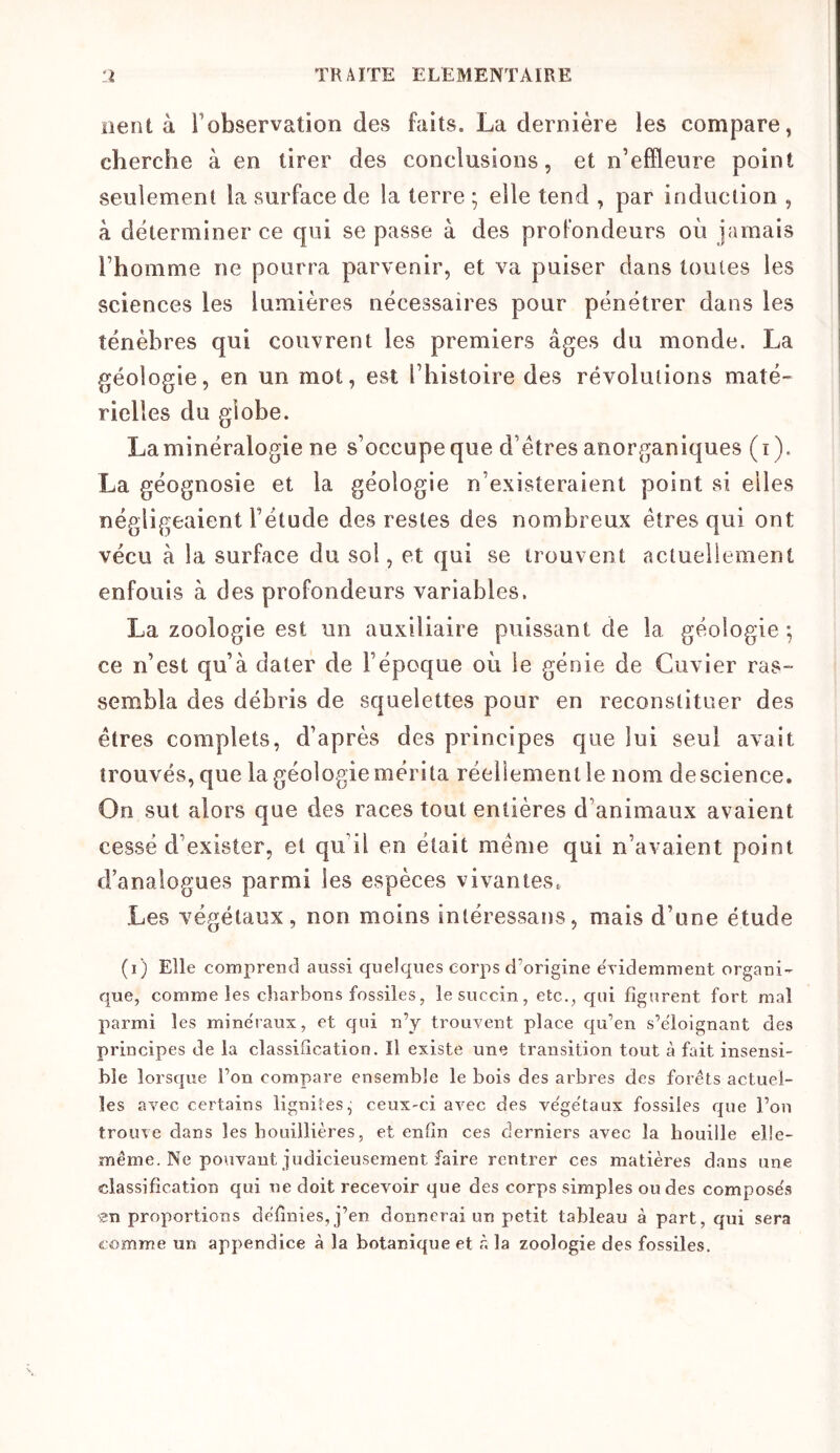 lient à l’observation des faits. La dernière les compare, cherche à en tirer des conclusions, et n’effleure point seulement la surface de la terre ; elle tend , par induction , à déterminer ce qui se passe à des profondeurs où jamais l’homme ne pourra parvenir, et va puiser dans toutes les sciences les lumières nécessaires pour pénétrer dans les ténèbres qui couvrent les premiers âges du monde. La géologie, en un mot, est l’histoire des révolutions maté- rielles du globe. La minéralogie ne s’occupe que d’étres anorganiques (i). La géognosie et la géologie n’existeraient point si elles négligeaient l’étude des restes des nombreux êtres qui ont vécu à la surface du sol, et qui se trouvent actuellement enfouis à des profondeurs variables, La zoologie est un auxiliaire puissant de la géologie; ce n’est qu’à dater de l’époque où le génie de Cuvier ras- sembla des débris de squelettes pour en reconstituer des êtres complets, d’après des principes que lui seul avait trouvés, que la géologie mérita réellement le nom de science. On sut alors que des races tout entières d’animaux avaient cessé d’exister, et qu’il en était même qui n’avaient point d’analogues parmi les espèces vivantes. Les végétaux, non moins inléressans, mais d’une étude (i) Elle comprend aussi quelques corps d’origine évidemment organi- que, comme les charbons fossiles, lesuccin, etc., qui figurent fort mal parmi les minéraux, et qui n’y trouvent place qu’en s’éloignant des principes de la classification. Il existe une transition tout à fait insensi- ble lorsque l’on compare ensemble le bois des arbres des forêts actuel- les avec certains ligniîes^ ceux-ci avec des ve'ge'taux fossiles que l’on trouve dans les bouillières, et enfin ces derniers avec la houille elle- même. Ne pouvant judicieusement faire rentrer ces matières dans une classification qui ne doit recevoir que des corps simples ondes compose's zn proportions definies, j’en donnerai un petit tableau à part, qui sera comme un appendice à la botanique et à la zoologie des fossiles.