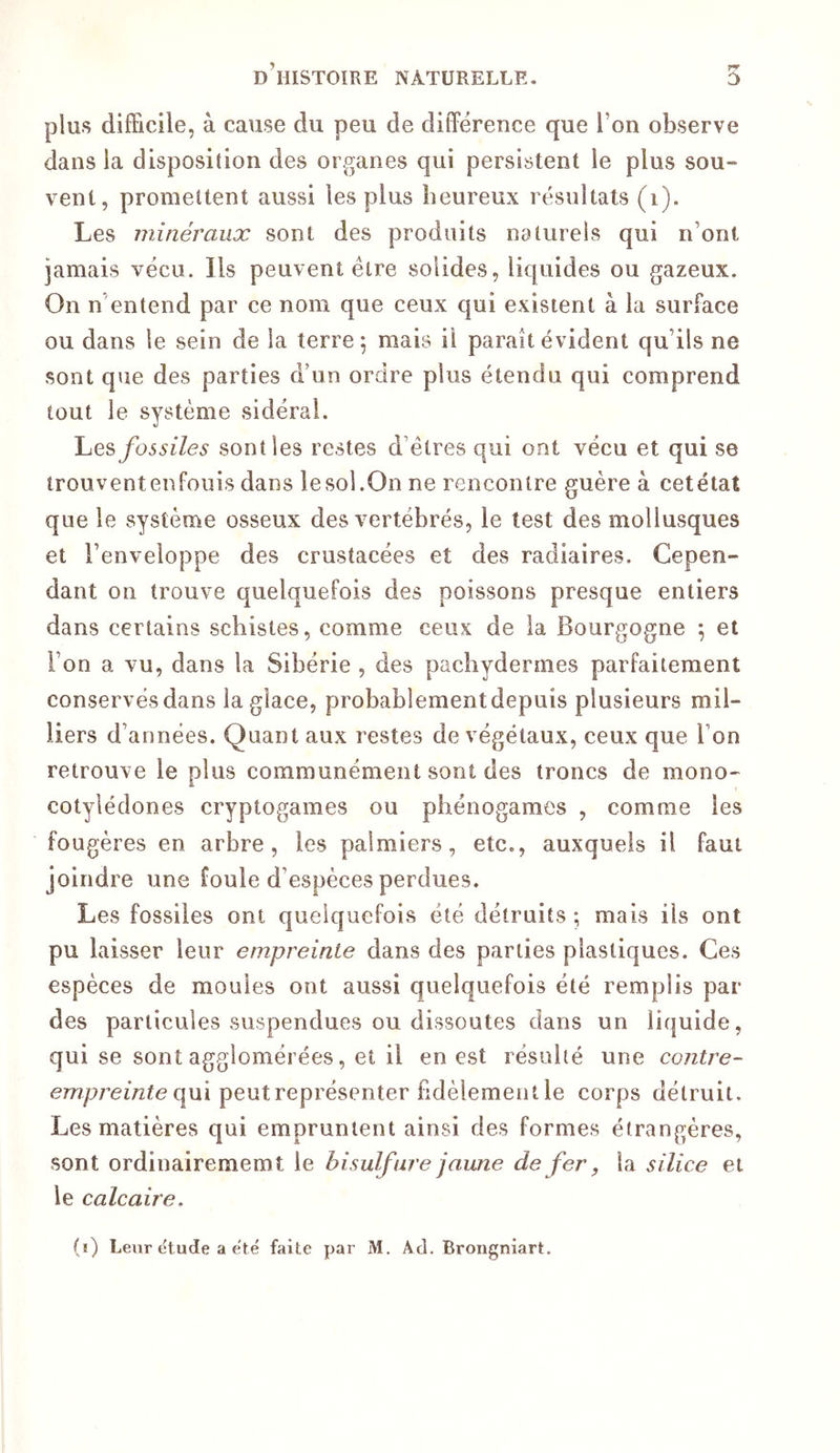 plus difficile, à cause du peu de différence que l’on observe dans la disposition des organes qui persistent le plus sou- vent, promettent aussi les plus heureux résultats (i). Les minéraux sont des produits naturels qui n’ont jamais vécu. Ils peuvent être solides, liquides ou gazeux. On n'entend par ce nom que ceux qui existent à la surface ou dans le sein de la terre 5 mais il paraît évident qu’ils ne sont que des parties d’un ordre plus étendu qui comprend tout le système sidérai. \je?) fossiles sont les restes d’êtres qui ont vécu et qui se trouventenfouis dans lesol.On ne rencontre guère à cetétat que le système osseux des vertébrés, le test des mollusques et l’enveloppe des crustacées et des radiaires. Cepen- dant 011 trouve quelquefois des poissons presque entiers dans certains schistes, comme ceux de la Bourgogne \ et l’on a vu, dans la Sibérie , des pachydermes parfaitement conservés dans la glace, probablementdepuis plusieurs mil- liers d’années. Quant aux restes de végétaux, ceux que l’on retrouve le plus communément sont des troncs de mono- cotylédones cryptogames ou phénogames , comme les fougères en arbre, les palmiers, etc., auxquels il faut joindre une foule d’espèces perdues. Les fossiles ont quelquefois été détruits ; mais ils ont pu laisser leur empreinte dans des parties plastiques. Ces espèces de moules ont aussi quelquefois été remplis par des particules suspendues ou dissoutes dans un liquide, qui se sont agglomérées, et il en est résulté une co/ztre- qui peut représenter fidèlement le corps détruit. Les matières qui empruntent ainsi des formes étrangères, sont ordinairememt le bisulfure jaune de fer, la silice et le calcaire.