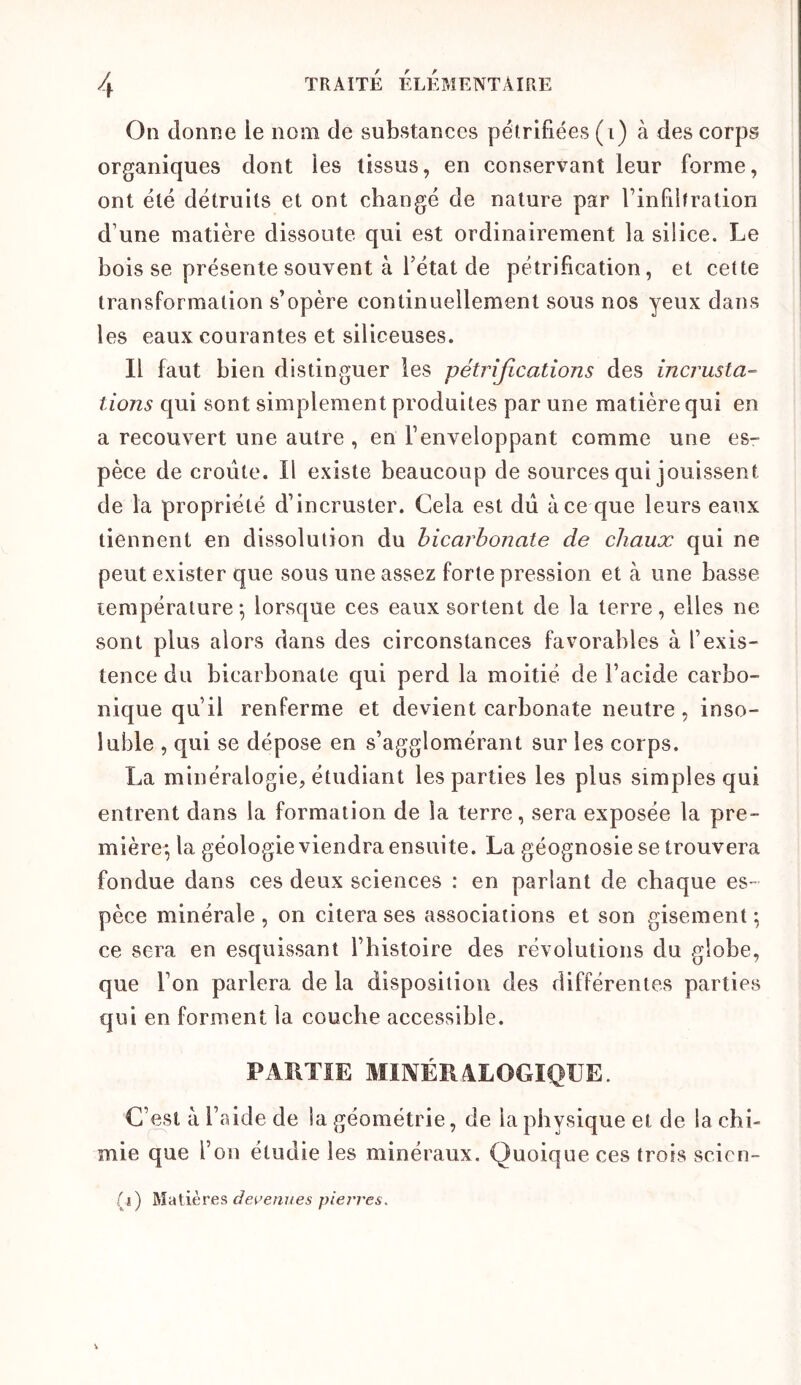 On donne le nom de substances pétrifiées (i) à des corps organiques dont les tissus, en conservant leur forme, ont été détruits et ont changé de nature par l’infiltration d’une matière dissoute qui est ordinairement la silice. Le bois se présente souvent à rétat de pétrification, et cette transformation s’opère continuellement sous nos yeux dans les eaux courantes et siliceuses. Il faut bien distinguer les pétrifications des incrusta- tions qui sont simplement produites par une matière qui en a recouvert une autre , en l’enveloppant comme une es- pèce de croûte. Il existe beaucoup de sources qui jouissent de la propriété d’incruster. Cela est dû à ce que leurs eaux tiennent en dissolution du bicarbonate de chaux qui ne peut exister que sous une assez forte pression et à une basse température-, lorsque ces eaux sortent de la terre, elles ne sont plus alors dans des circonstances favorables à l’exis- tence du bicarbonate qui perd la moitié de l’acide carbo- nique qu’il renferme et devient carbonate neutre, inso- luble , qui se dépose en s’agglomérant sur les corps. La minéralogie, étudiant les parties les plus simples qui entrent dans la formation de la terre, sera exposée la pre- mière^ la géologie viendra ensuite. La géognosie se trouvera fondue dans ces deux sciences : en parlant de chaque es- pèce minérale, on citera ses associations et son gisement^ ce sera en esquissant l’histoire des révolutions du globe, que l’on parlera de la disposition des différentes parties qui en forment la couche accessible. PARTIE MIKIÉR4LOGIQUE. C’est à l’aide de la géométrie, de la physique et de la chi- mie que l’on étudie les minéraux. Quoique ces trois scicn- (i) Matières piei'res.