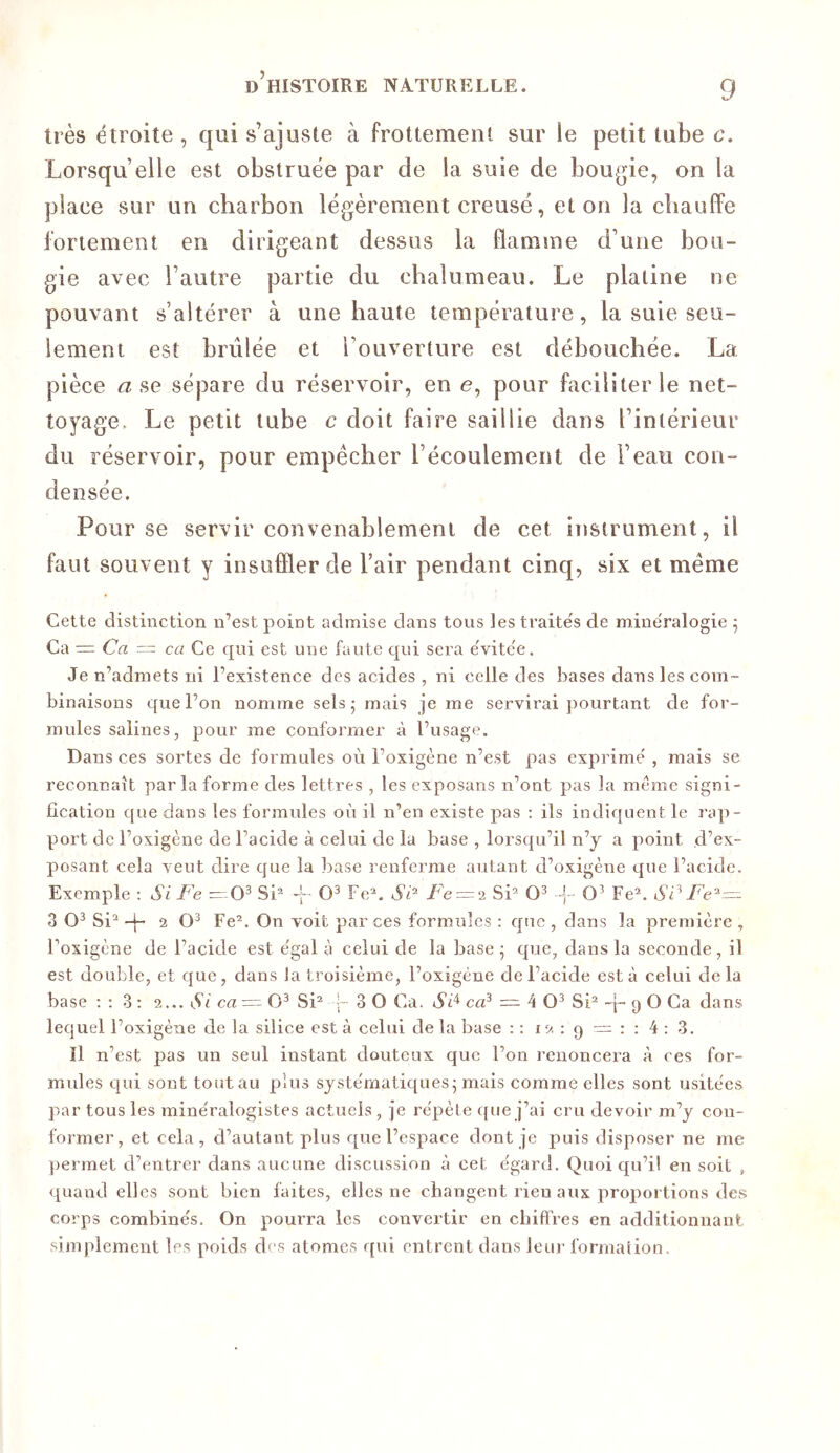 très étroite , qui s’ajuste à frottement sur le petit tube c. Lorsqu’elle est obstruée par de la suie de bougie, on la place sur un charbon légèrement creusé, et on la cbaulfe fortement en dirigeant dessus la flamme d’une bou- gie avec l’autre partie du cbalumeau. Le platine ne pouvant s’altérer à une haute température, la suie seu- lement est brûlée et l’ouverture est débouchée. La pièce a se sépare du réservoir, en e, pour faciliter le net- toyage. Le petit tube c doit faire saillie dans l’intérieur du réservoir, pour empêcher l’écoulement de l’eau con- densée. Pour se servir convenablement de cet instrument, il faut souvent y insuffler de l’air pendant cinq, six et même Cette distinction n’est point admise dans tous les traite's de mine'ralogie ^ Ca = Ca = CCI Ce qui est une faute cjui sera e'vite'e. Je n’admets ni l’existence des acides , ni celle des bases dans les com- binaisons que l’on nomme sels - mais je me servirai pourtant de for- mules salines, pour me conformer à l’usage. Dans ces sortes de formules où l’oxigène n’est pas exprime , mais se reconnaît parla forme des lettres , les exposans n’ont pas la meme signi- fication que dans les formules où il n’en existe pas ; ils indiquent le rap- port de l’oxigène de l’acide à celui de la base , lorsqu’il n’y a point d’ex- posant cela veut dire que la base renferme autant d’oxigène que l’acide. Exemple : Si Fe SC -j- Fe^. Sc^ Fe = ‘i Si’ -•{- Fe’. Si^ Fe^— 3 Si’ -t- 2 Fe’. On voit par ces formules : que , dans la première , l’oxigène de l’acide est e'gal à celui de la base ^ que, dans la seconde, il est double, et que, dans la troisième, l’oxsgéne de l’acide esta celui delà base : ; 3 ; ‘i... Si ca — Si’ 3 O Ca. Si^ ca? = 4 0^ Si’ -q- (j O Ca dans lequel l’oxigène de la silice est à celui de la base : : 12 : 9 — : : 4 ; 3. Il n’est pas un seul instant douteux que l’on renoncera à ces for- mules qui sont tout au plus systématiques^ mais comme elles sont usitées par tous les minéralogistes actuels, je répète que j’ai cru devoir m’y con- former, et cela, d’autant plus que l’espace dont je puis disposer ne me jjermet d’entrer dans aucune discussion à cet égard. Quoiqu’il en soit , quand elles sont bien faites, elles ne changent rien aux proportions des corps combinés. On pourra les convertir en chiffres en additionnant simplement les poids des atomes qui entrent dans leui' formation.
