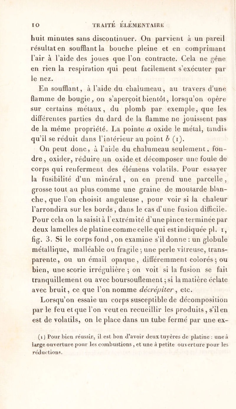 huit minutes sans discontinuer. On parvient à un pareil résultat en soufflant la bouche pleine et en comprimant l’air à l’aide des joues que l’on contracte. Cela ne gène en rien la respiration qui peut facilement s’exécuter par le nez. En soufflant, à l’aide du chalumeau, au travers d’une flamme de bougie, on s’aperçoit bientôt, lorsqu’on opère sur certains métaux, du plomb par exemple, que les différentes parties du dard de la flamme ne jouissent pas de la meme propriété. La pointe a oxide le métal, tandis qu’il se réduit dans l’intérieur au point h (i). On peut donc, à l’aide du chalumeau seulement, fon- dre , oxider, réduire un oxide et décomposer une foule de corps qui renferment des élémens volatils. Pour essayer la fusibilité d’un minéral, on en prend une parcelle , grosse tout au plus comme une graine de moutarde blan- che, que l’on choisit anguleuse , pour voir si la chaleur l’arrondira sur les bords, dans le cas d’une fusion difficile. Pour cela on la saisit à l’extrémité d’une pince terminée par deux lamelles de platine comme celle qui est indiquée pl. i, fig. 3, Si le corps fond , on examine s’il donne : un globule métallique, malléable ou fragile j une perle vitreuse, trans- parente, ou un émail opaque, différemment colorés *, ou bien, une scorie irrégulière ^ on voit si la fusion se fait tranquillement ou avec boursouflement ^si lamatière éclate avec bruit, ce que l’on nomme décrépiter ^ etc. Lorsqu’on essaie un corps susceptible de décomposition par le feu et que l’on veut en recueillir les produits, s’il en est de volatils, on le place dans un tube fermé par une ex- (i) Pour bien re'ussir, il est bon d’avoir deux tuyères de platine : une à large ouvertui’e pour les combustions , et une à petite ouverture pour les réductions.