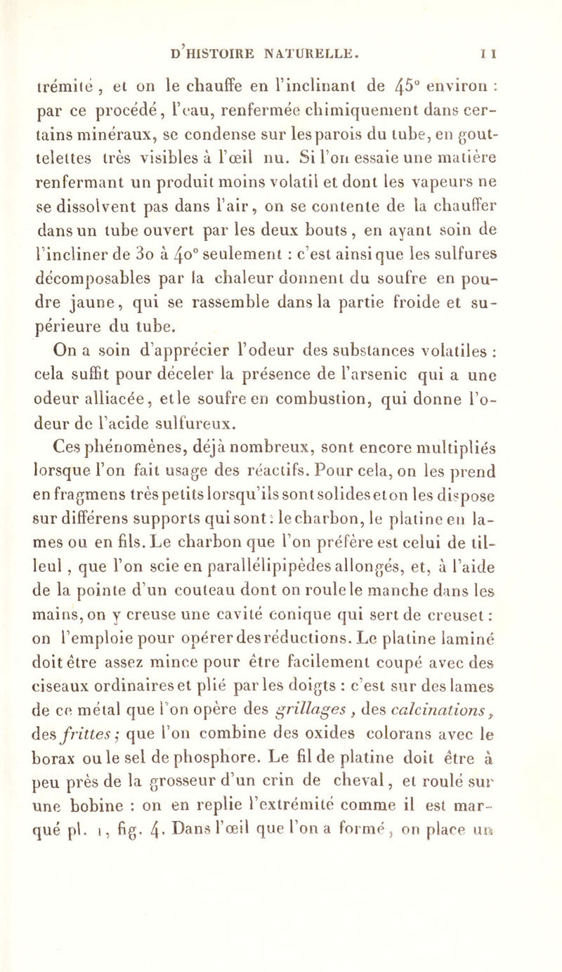 trémitê , et on le chauffe en T inclinant de 4^*' environ ; par ce procédé, Teau, renfermée chimiquement dans cer- tains minéraux, se condense sur les parois du tube, en gout- telettes très visibles à l’œil nu. Si l’on essaie une matière renfermant un produit moins volatil et dont les vapeurs ne se dissolvent pas dans l’air, on se contente de la chauffer dans un tube ouvert par les deux bouts, en ayant soin de l’incliner de 3o à 4o'’ seulement : c’est ainsique les sulfures décomposables par la chaleur donnent du soufre en pou- dre jaune, qui se rassemble dans la partie froide et su- périeure du tube. On a soin d’apprécier l’odeur des substances volatiles ; cela suffit pour déceler la présence de l’arsenic qui a une odeur alliacée, elle soufre en combustion, qui donne l’o- deur de l’acide sulfureux. Ces phénomènes, déjà nombreux, sont encore multipliés lorsque l’on fait usage des réactifs. Pour cela, on les prend enfragmens très petits lorsqu’ils sontsolideseton les dispose sur différens supports qui sont: le charbon, le platine en la- mes ou en fils. Le charbon que l’on préfère est celui de til- leul , que l’on scie en parallélipipèdes allongés, et, à l’aide de la pointe d’un couteau dont on roule le manche dans les mains, on y creuse une cavité conique qui sert de creuset : on l’emploie pour opérer des réductions. Le platine laminé doit être assez mince pour être facilement coupé avec des ciseaux ordinaires et plié parles doigts : c’est sur des lames de ce métal que Ton opère des grillages , des calcinations„ frittes que l’on combine des oxides colorans avec le borax ou le sel de phosphore. Le fil de platine doit être à peu près de la grosseur d’un crin de cheval, et roulé sur une bobine : on en replie l’extrémité comme il est mar- qué pl. 1, fig. 4* Dans l’œil que l’on a formé, on place usi