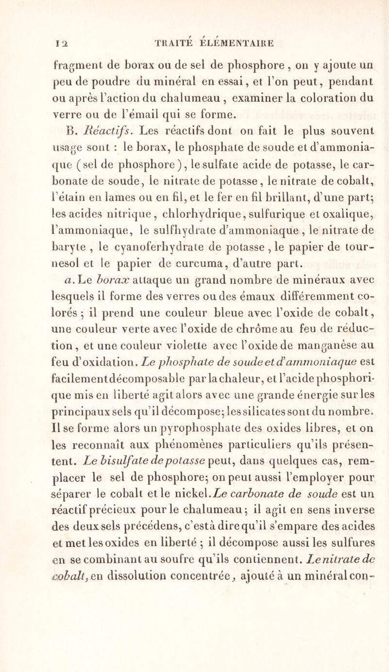 fragment de borax ou de sel de phosphore , on y ajoute un peu de poudre du minéral en essai, et Ton peut, pendant ou après Taction du chalumeau , examiner la coloration du verre ou de Témail qui se forme. B. Réactifs. Les réactifs dont on fait le plus souvent usage sont : le borax, le phosphate de soude et d’ammonia- que (sel de phosphore), le sulfate acide de potasse, le car- bonate de soude, le nitrate de potasse, le nitrate de cobalt, l’étain en lames ou en fil, et le fer en fil brillant, d’une part^ les acides nitrique, chlorhydrique, sulfurique et oxalique, l’ammoniaque, le sulfhydrate d’ammoniaque , le nitrate de baryte , le cyanoferhydrate de potasse , le papier de tour- nesol et le papier de curcuma, d’autre part. <2. Le horax attaque un grand nombre de minéraux avec lesquels il forme des verres ou des émaux différemment co- lorés ^ il prend une couleur bleue avec l’oxide de cobalt, une couleur verte avec l’oxide de chrome au feu de réduc- tion , et une couleur violette avec l’oxide de manganèse au feu d’oxidation. Le phosphate de soude et diammoniaque est facilement décomposable par la chaleur, et l’acide phosphori- que mis en liberté agit alors avec une grande énergie sur les principaux sels qu’il décompose; les silicates sont du nombre. Use forme alors un pyrophospbate des oxides libres, et on les reconnaît aux phénomènes particuliers qu’ils présen- tent. Le bisulfate de potasse dans quelques cas, rem- placer le sel de phosphore; on peut aussi l’employer pour séparer le cobalt et le ï\\ç]kQ\.Le carbonate de soude est un réactif précieux pour le chalumeau; il agit en sens inverse des deux sels précédens, c’està dire qu’il s’empare des acides et met les oxides en liberté ; il décompose aussi les sulfures en se combinant au soufre qu’ils contiennent. Lenitrate de cohalt^Qn dissolution concentrée, ajouté à un minéralcon-
