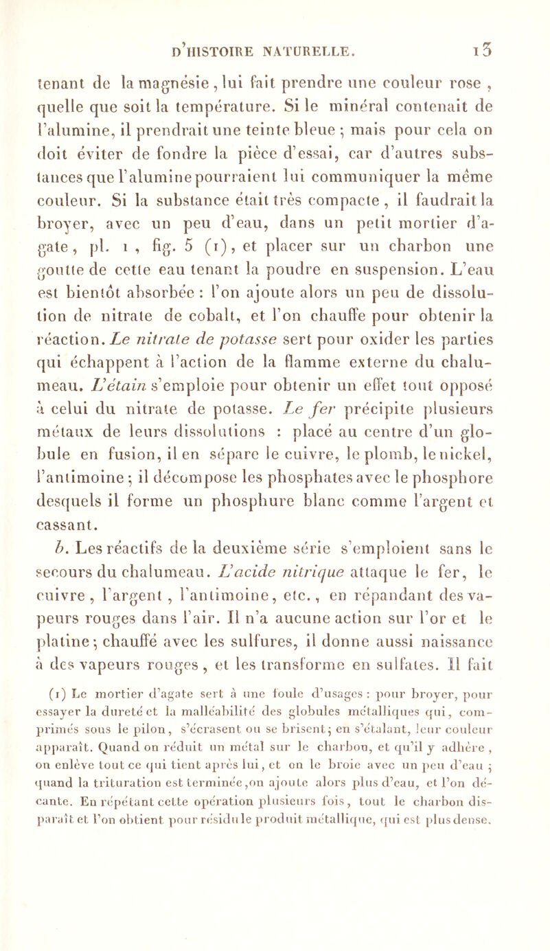 tenant de la magnésie , lui fait prendre une couleur rose , quelle que soit la température. Si le minéral contenait de l’alumine, il prendrait une teinte bleue -, mais pour cela on doit éviter de fondre la pièce d’essai, car d’autres subs- tances que l’alumine pourraient lui communiquer la meme couleur. Si la substance était très compacte, il faudrait la broyer, avec un peu d’eau, dans un petit mortier d’a- gate, pl. 1 , fig. 5 (i), et placer sur un charbon une goutte de cette eau tenant la poudre en suspension. L’eau est bientôt absorbée : l’on ajoute alors un peu de dissolu- tion de nitrate de cobalt, et l’on chauffe pour obtenir la réaction. Le nitrate de potasse sert pour oxider les parties qui échappent à l’action de la flamme externe du chalu- meau. s’emploie pour obtenir un effet tout opposé à celui du nitrate de potasse. Le fer précipite plusieurs métaux de leurs dissolutions : placé au centre d’un glo- bule en fusion, il en sépare le cuivre, le plomb, le nickel, l’antimoine ; il décompose les phosphates avec le phosphore desquels il forme un phospbure blanc comme l’argent et cassant. h. Les réactifs delà deuxième série s’emploient sans le secours du chalumeau. Lacide nitrique diiidLCiWQ le fer, le cuivre, l’argent , Tantimoine, etc., en répandant des va- peurs rouges dans l’air. Il n’a aucune action sur l’or et le platine-, chauffé avec les sulfures, il donne aussi naissance à des vapeurs rouges , et les transforme en sulfates. Il fait (i) Le mortier d’agate sert à une foule d’usages : pour broyer, pour essayer la dnrete et la malléabilité des globules métalliques qui, com- primés sous le pilon, s’écrasent ou se brisent^ en s’étalant, leur couleur apjnaaît. Quand on réduit un métal sur le charbon, et qu’il y adhère , on enlève tout ce (jui tient après lui, et on le broie avec uii peu d’eau 5 quand la trituration est terminée ,011 ajoute alors plus d’eau, et l’on dé- cante. En répétant cette opération plusieurs fois , tout le charbon dis- paraît et l’on obtient pour résidu le produit métallique, ({ui est [)lus dense.