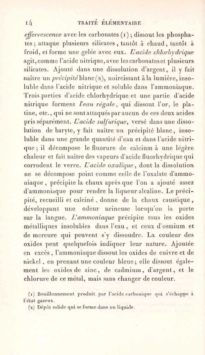 effeivescence avec les carLonates (i) ; dissout les phospha- tes ; attaque plusieurs silicates , tantôt à chaud, tantôt à froid, et forme une gelée avec eux. TJ acide chlorhydrique agit,comme l’acide nitrique,avec lescarbonateset plusieurs silicates. Ajouté dans une dissolution d’argent, il y fait naître un précipitéh\di\\c(yi)y noircissant à la lumière, inso- luble dans l’acide nitrique et soluble dans l’ammoniaque. Trois parties d’acide chlorhydrique et une partie d’acide nitrique forment T eau régale^ qui dissout l’or, le pla» tine, etc., qui ne sont attaqués par aucun de ces deux acides pris séparément. L’acide sulfurique^ versé dans une disso- lution de baryte, y fait naître un précipité blanc, inso- luble dans une grande quantité d’eau et dans l’acide nitri- que • il décompose le fluorure de calcium à une légère chaleur et fait naître des vapeurs d’acide fluorhydrique qui corrodent le verre. L’acide oxalique^ dont la dissolution ne se décompose point comme celle de l’oxaiate d’ammo- niaque , précipite la chaux après que l’on a ajouté assez d’ammoniaque pour rendre la liqueur alcaline. Le préci- pité, recueilli et calciné , donne de la chaux caustique , développant une odeur urineuse lorsqu’on la porte sur la langue. ÏJammoniaque précipite tous les oxides métalliques insolubles dans l’eau, et ceux d’osmium et de mercure qui peuvent s’y dissoudre. La couleur des oxides peut quelquefois indiquer leur nature. Ajoutée en excès , l’ammoniaque dissout les oxides de cuivre et de nickel, en prenant une couleur bleue \ elle dissout égale- ment les oxides de zinc, de cadmium, d’argent, et le chlorure de ce métal, mais sans changer de couleur. (i) Bouillonneraent produit par Facide carboniquo qui s’échappe à i’ëtat gazeux. (a) Dépôt solide qui se forme dans un liquide.