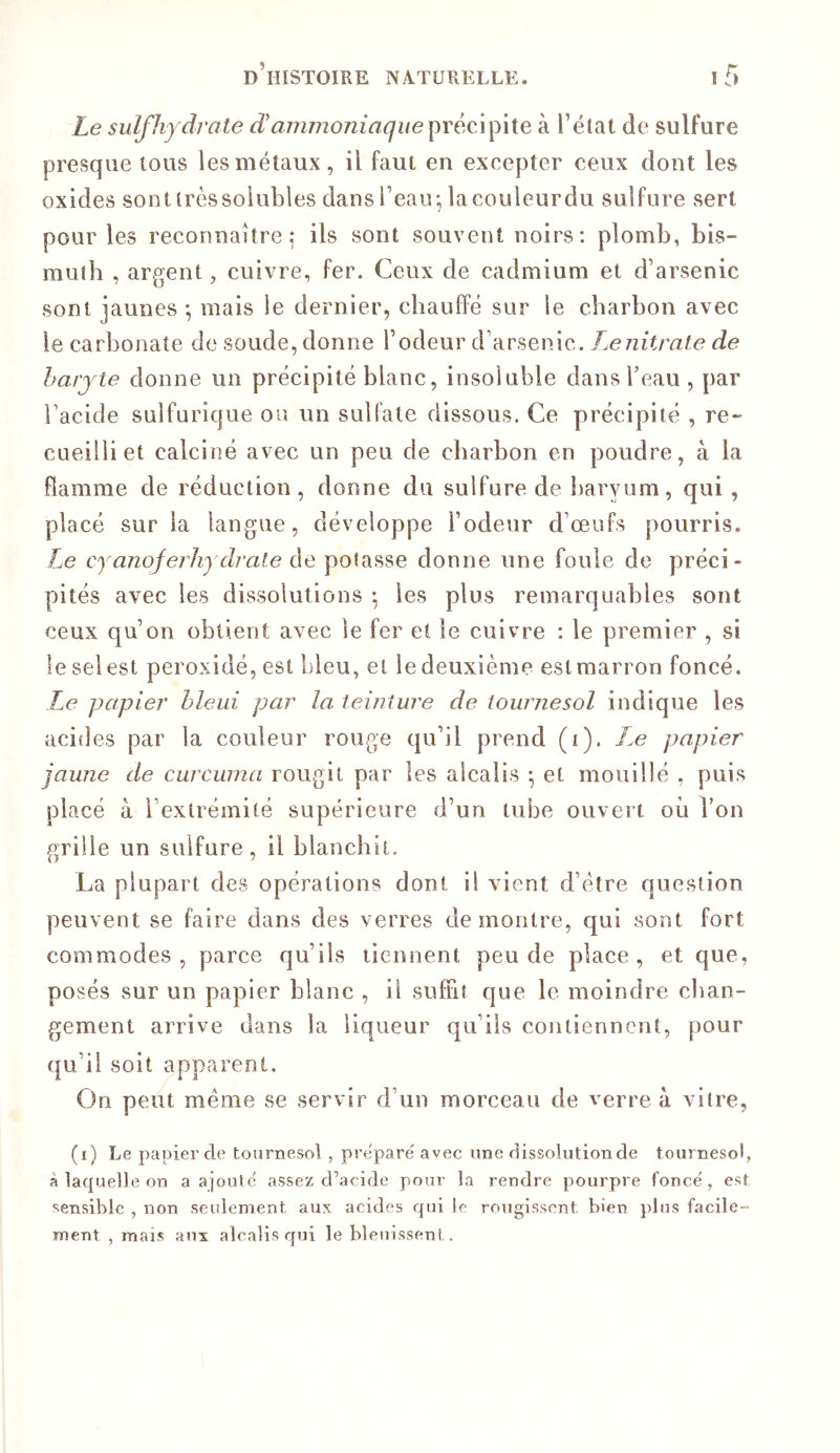 Le sulfhydrate d'ammoniaquepréciphe à l’état de sulfure presque tous les métaux, il faut en excepter ceux dont les oxides sonttrèssoiubles dans l’eau; lacouleurdu sulfure sert pour les reconnaître,* ils sont souvent noirs; plomb, bis- mulb , argent, cuivre, fer. Ceux de cadmium et d’arsenic sont jaunes ; mais le dernier, chauffé sur le charbon avec le carbonate de soude, donne l’odeur d’arsenic. Le nitrate de harjte donne un précipité blanc, insoluble dans beau, par l’acide sulfurique ou un sulfate dissous. Ce précipité , re- cueilli et calciné avec un peu de charbon en poudre, à la flamme de réduction, donne du sulfure de I)aryum, qui , placé sur la langue, développe l’odeur d’œufs pourris. Le cyanoferhydrate de potasse donne une foule de préci- pités avec les dissolutions *, les plus remarquables sont ceux qu’on obtient avec le fer et le cuivre : le premier , si le sel est peroxidé, est bleu, et le deuxième est marron foncé. Le papier bleui par la teinture de tournesol indique les acides par la couleur rouge qu’il prend (i). Le papier jaune de curcuma rougit par les alcalis *, et mouillé , puis placé à l’extrémité supérieure d’un tube ouvert où Ton grille un sulfure, il blanchit. La plupart des opérations dont il vient d’être question peuvent se faire dans des verres démontré, qui sont fort commodes, parce qu’ils tiennent peu de place, et que, posés sur un papier blanc , il suffit que le moindre chan- gement arrive dans la liqueur qu’ils contiennent, pour qu’il soit apparent. On peut même se servir d’un morceau de verre à vitre, (i) Le papier de tournesol , préparé' avec une dissolution de tournesol, à laquelle on a ajoute' assez d’acide pour la rendre pourpre fonce', est sensible , non seulement aux acides qui le rougissent bien plus facile- ment , mais aux alcalis qui le bleuissent.