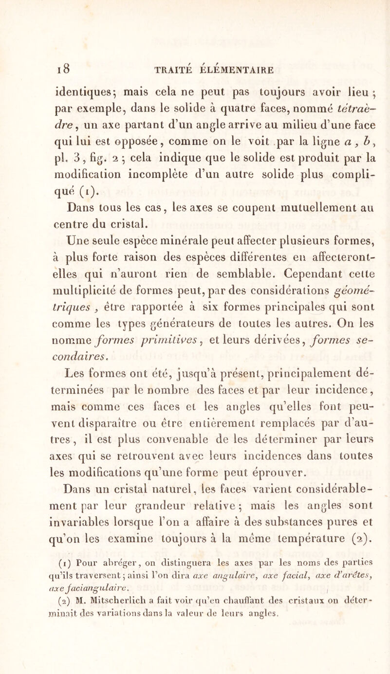 identiques*, mais cela ne peut pas toujours avoir lieu; par exemple, dans le solide à quatre faces, nommé tétraè- dre ^ un axe partant d’un angle arrive au milieu d’une face qui lui est opposée, comme on le voit par la ligne a ^ pL 3, fig. 2 ; cela indique que le solide est produit par la modification incomplète d’un autre solide plus compli- qué (i). Dans tous les cas, les axes se coupent mutuellement au centre du cristal. Une seule espèce minérale peut affecter plusieurs formes, à plus forte raison des espèces différentes en affecteront- elles qui n’auront rien de semblable. Cependant celte multiplicité de formes peut, par des considérations géomé- triques ^ être rapportée à six formes principales qui sont comme les types générateurs de toutes les autres. On les nomme/b7772e5 primitwes ^ et leurs dérivées, yb7*777e5 se- condaires. Les formes ont été, jusqu’à présent, principalement dé- terminées par le nombre des faces et par leur incidence , mais comme ces faces et les angles qu’elles font peu- vent disparaître ou être entièrement remplacés par d’au- tres, il est plus convenable de les déterminer par leurs axes qui se retrouvent avec leurs incidences dans toutes les modifications qu’une forme peut éprouver. Dans un cristal naturel, les faces varient considérable- ment par leur grandeur relative; mais les angles sont invariables lorsque l’on a affaire à des substances pures et qu’on les examine toujours à la même température (2), (1) Pour abroger, on distinguera les axes par les noms des parties qu’ils traversent; ainsi l’on dira axe angulaire, axe facial, axe d’arêtes, axe jaciangulairc. i (2) M. Mitsclierlicli a fait voir qu’en chaufï’ant des cristaux on déter- minait des variations dans la valeur de leurs angles.
