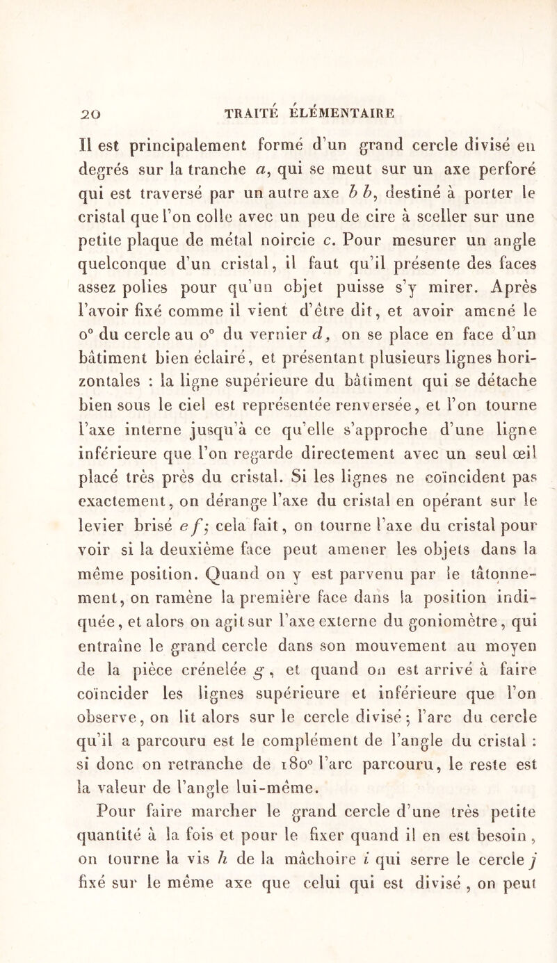Il est principalement formé d’un grand cercle divisé eu degrés sur la tranche a, qui se meut sur un axe perforé qui est traversé par un autre axe b destiné à porter le cristal que l’on colle avec un peu de cire à sceller sur une petite plaque de métal noircie c. Pour mesurer un angle quelconque d’un cristal, il faut qu’il présente des faces assez polies pour qu’un objet puisse s’y mirer. Après l’avoir fixé comme il vient d’étre dit, et avoir amené le o“ du cercle au o” du vernier , on se place en face d’un bâtiment bien éclairé, et présentant plusieurs lignes hori- zontales : la ligne supérieure du bâtiment qui se détache bien sous le ciel est représentée renversée, et l’on tourne l’axe interne jusqu’à ce qu’elle s’approche d’une ligne inférieure que l’on regarde directement avec un seul œil placé très près du cristal. Si les lignes ne coïncident pas exactement, on dérange l’axe du cristal en opérant sur le levier brisé efj cela fait, on tourne l’axe du cristal pour voir si la deuxième fece peut amener les objets dans la meme position. Quand on y est parvenu par le tâtonne- ment, on ramène la première face dans la position indi- quée, et alors on agit sur l’axe externe du goniomètre , qui entraîne le grand cercle dans son mouvement au moyen de la pièce crénelée g, et quand on est arrivé à faire coïncider les lignes supérieure et inférieure que l’on observe, on lit alors sur le cercle divisé^ l’arc du cercle qu’il a parcouru est le complément de l’angle du cristal : si donc on retranche de i8o° l’arc parcouru, le reste est la valeur de l’aupde lui-méme. Pour faire marcher le grand cercle d’une très petite quantité à la fois et pour le fixer quand il en est besoin , on tourne la vis h de la mâchoire i qui serre le cercle y fixé sur le même axe que celui qui est divisé , on peut
