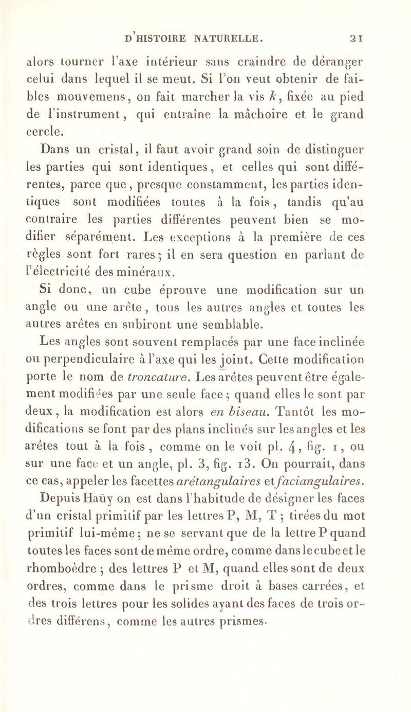 alors tourner Taxe intérieur sans craindre de déranger celui dans lequel il se meut. Si Ton veut obtenir de fai- bles mouvemens, on fait marcher la vis A , fixée au pied de l’instrument, qui entraîne la mâchoire et le grand cercle. Dans un cristal, il faut avoir grand soin de distinguer les parties qui sont identiques, et celles qui sont diffé- rentes, parce que, presque constamment, les parties iden- tiques sont modifiées toutes à la fois, tandis qu’au contraire les parties différentes peuvent bien se mo- difier séparément. Les exceptions à la première de ces règles sont fort rares ; il en sera question en pariant de l’électricité des minéraux. Si donc, un cube éprouve une modification sur un angle ou une arête , tous les autres angles et toutes les autres arêtes en subiront une semblable. Les angles sont souvent remplacés par une face inclinée ou perpendiculaire à l’axe qui les joint» Cette modification porte le nom de troncature> Les arêtes peuvent être égale- ment modifiées par une seule face ; quand elles le sont par deux, la modification est alors en biseau. Tantôt les mo- difications se font par des plans inclinés sur les angles et les arêtes tout à la fois, comme on le voit pl. 4? bg- i? ou sur une face et un angle, pl. 3, fig. i3. On pourrait, dans ce cas, appeler les facettes arétangulaires eifaciajigulalres. Depuis Haüy on est dans l’habitude de désigner les faces d’un cristal primitif par les lettres P, M, T ^ tirées du mot primitif lui-même^ ne se servant que de la lettre P quand toutes les faces sont de même ordre, comme danslecubeet le rhomboèdre ^ des lettres P et M, quand elles sont de deux ordres, comme dans le prisme droit à bases carrées, et des trois lettres pour les solides ayant des faces de trois or- dres différons, comme les autres prismes-