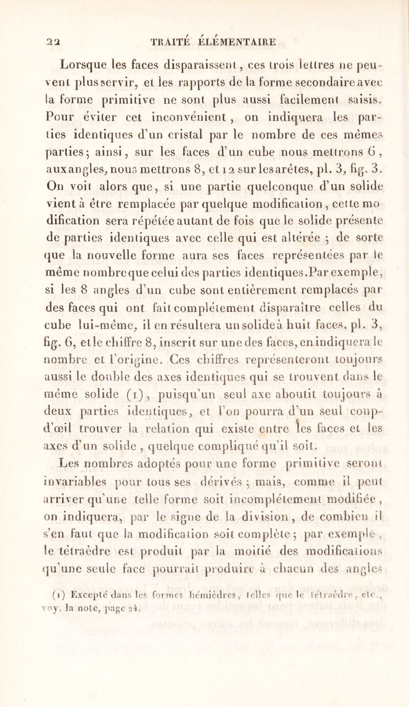 Lorsque les faces disparaisserji, ces trois lettres ne peu- vent plus servir, et les rapports de la forme secondaire avec la forme primitive ne sont plus aussi facilement saisis. Pour éviter cet inconvénient , on indkjuera les par- ties identiques d’un cristal par le nombre de ces memes parties; ainsi, sur les faces d’un cube nous mettrons 6, aux angles, nous mettrons 8, et 12 sur les arêtes, pl. 3, fig. 3. On voit alors que, si une partie quelconque d’un solide vient à être remplacée par quelque modification, cette mo dification sera répétée autant de fois que le solide présente de parties identiques avec celle qui est altérée ; de sorte que la nouvelle forme aura ses faces représentées par le même nombre que celui des parties identiques.Par exemple, si les 8 angles d’un cube sont entièrement remplacés par des faces qui ont fait eomplétement disparaître celles du cube lui^même, il en résultera un solide à huit faces, pl. 3, fig. 6, elle chiffre 8, inscrit sur une des faces, enindiquera le nombre et l’origine. Ces chiffres représenteront toujours aussi le double des axes identiques qui se trouvent dans le même solide (i) , puisqu’un seul axe aboutit toujours à deux parties identiques, et l’on pourra d’un seul coup- d’œil trouver la relation qui existe entre les faces et les axes d’un solide , quelque compliqué qu’il soit. Les nombres adoptés pour une forme primitive seront invariables pour tous ses dérivés ; mais, comme il peut arriver qu’une telle forme soit incomplètement modifiée , on indiquera, par le signe de la division, de combien il s’en faut que la modification soit complète ; par exemple , le tétraèdre est produit par la moitié des modifications qu’une seule face pourrais produire à chacun des angles (i) Excepte clans icp. formes hcmièclres, f elles que le ietiaèclre, etc., Toy. la note, page 24.